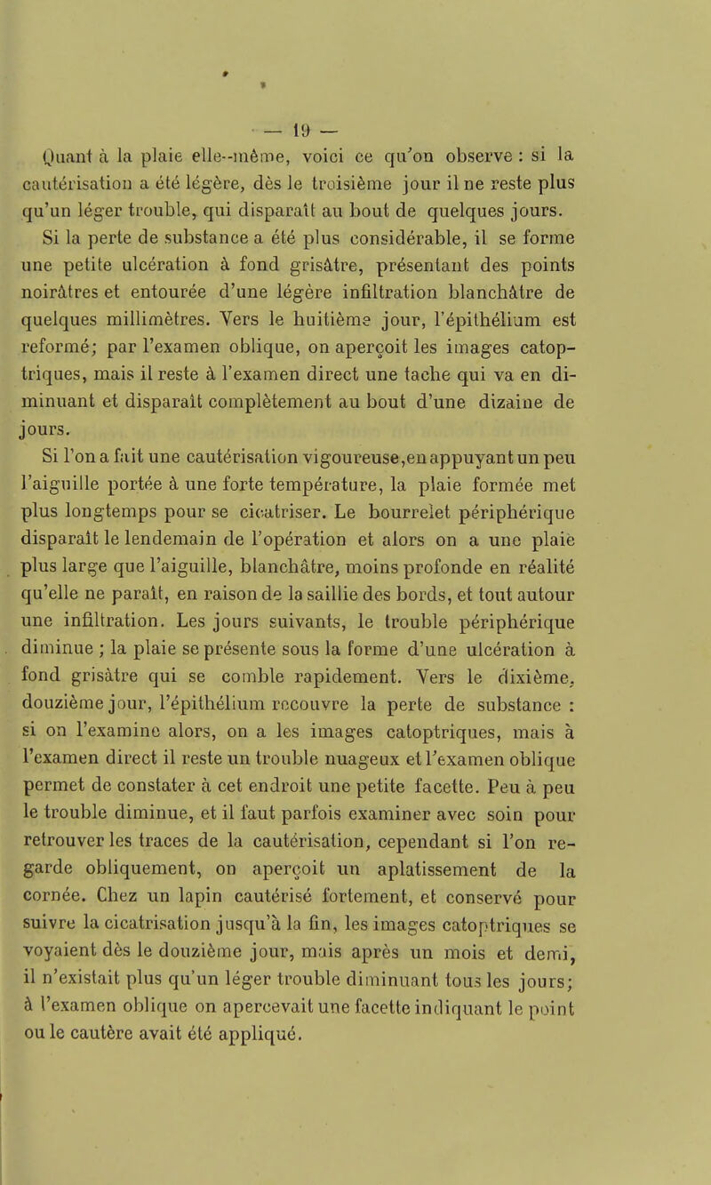 « — 19 — Quant à la plaie elle-même, voici ce qii^on observe : si la cautérisation a été légère, dès le troisième jour il ne reste plus qu'un léger trouble, qui disparaît au bout de quelques jours. Si la perte de substance a été plus considérable, il se forme une petite ulcération à fond grisâtre, présentant des points noirâtres et entourée d'une légère infiltration blanchâtre de quelques millimètres. Vers le huitième jour, l'épithélium est reformé; par l'examen oblique, on aperçoit les images catop- triques, mais il reste à l'examen direct une tache qui va en di- minuant et disparaît complètement au bout d'une dizaine de jours. Si l'on a fait une cautérisation vigoureuse,en appuyant un peu l'aiguille portée â une forte température, la plaie formée met plus longtemps pour se cicatriser. Le bourrelet périphérique disparaît le lendemain de l'opération et alors on a une plaié plus large que l'aiguille, blanchâtre, moins profonde en réalité qu'elle ne parait, en raison de la saillie des bords, et tout autour une infiltration. Les jours suivants, le trouble périphérique diminue ; la plaie se présente sous la forme d'une ulcération à fond grisâtre qui se comble rapidement. Vers le dixième, douzième jour, l'épithélium recouvre la perte de substance: si on l'examine alors, on a les images catoptriques, mais à l'examen direct il reste un trouble nuageux etTexamen oblique permet de constater à cet endroit une petite facette. Peu à peu le trouble diminue, et il faut parfois examiner avec soin pour retrouver les traces de la cautérisation, cependant si l'on re- garde obliquement, on aperçoit un aplatissement de la cornée. Chez un lapin cautérisé fortement, et conservé pour suivre la cicatrisation jusqu'à la fin, les images catoptriques se voyaient dès le douzième jour, mais après un mois et demi, il n'existait plus qu'un léger trouble diminuant tous les jours; à l'examen oblique on apercevait une facette indiquant le point ou le cautère avait été appliqué.