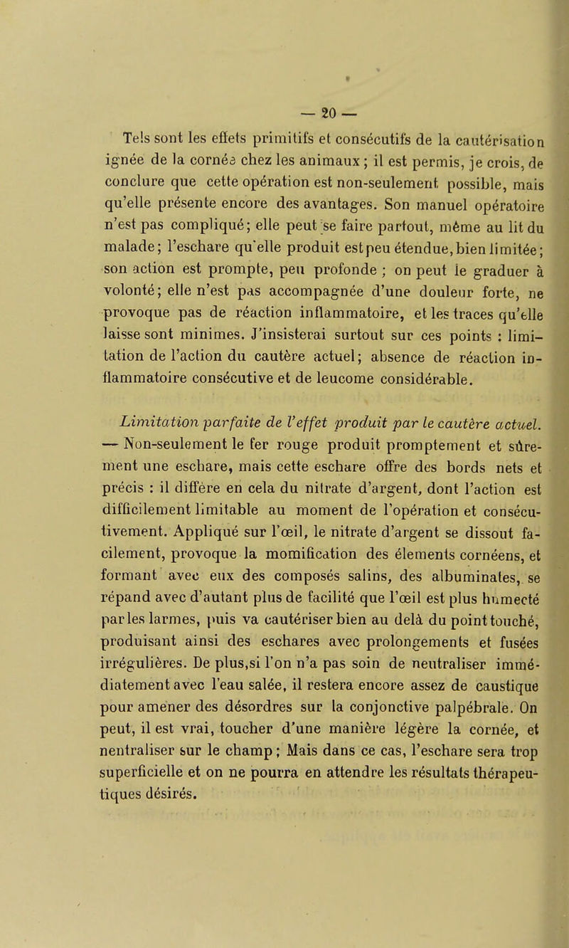 — 20-- Tels sont les efîets primitifs et consécutifs de la cautérisation ignée de la cornéa chez les animaux ; il est permis, je crois, de conclure que cette opération est non-seulement possible, mais qu'elle présente encore des avantages. Son manuel opératoire n'est pas compliqué; elle peut ;se faire partout, même au lit du malade; l'eschare quelle produit estpeu étendue, bien limitée; son action est prompte, peu profonde ; on peut le graduer à volonté; elle n'est pas accompagnée d'une douleur forte, ne provoque pas de réaction inflammatoire, et les traces qu'elle laisse sont minimes. J'insisterai surtout sur ces points : limi- tation de l'action du cautère actuel ; absence de réaction in- flammatoire consécutive et de leucome considérable. Limitation parfaite de l'effet produit par le cautère actuel. — Non-seulement le fer rouge produit promptement et sûre- ment une eschare, mais cette eschare offre des bords nets et précis : il diffère en cela du nitrate d'argent, dont l'action est difficilement limitable au moment de l'opération et consécu- tivement. Appliqué sur l'œil, le nitrate d'argent se dissout fa- cilement, provoque la momification des éléments cornéens, et formant avec eux des composés salins, des albuminates, se répand avec d'autant plus de facilité que l'œil est plus hnmecté parles larmes, puis va cautériser bien au delà du point touché, produisant ainsi des eschares avec prolongements et fusées irrégulières. De plus,si l'on n'a pas soin de neutraliser immé- diatement avec l'eau salée, il restera encore assez de caustique pour amener des désordres sur la conjonctive palpébrale. On peut, il est vrai, toucher d'une manière légère la cornée, et neutraliser sur le champ ; Mais dans ce cas, l'eschare sera trop superficielle et on ne pourra en attendre les résultats thérapeu- tiques désirés.