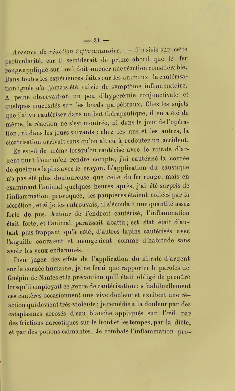 Absence de réaction inflammatoire. — J'insiste sur cette particularité, car il semblerait de prime abord que le fer rouge appliqué sur l'œil doit amener uneréaction considérable. Dans toutes les expériences faites sur les animaux la cautérisa- tion ignée n'a jamais été ^uivie de symptôme inflammatoire. A peine observait-on un peu d'hyperémie conjonctivale et quelques mucosités sur les bords palpébraux. Chez les sujets que j'ai vu cautériser dans un but thérapeutique, il en a été de même, la réaction ne s'est montr-^e, ni dans le jour de l'opéra- tion, ni dans les jours suivants : chez les uns et les autres, la cicatrisation arrivait sans qu'on ait eu à redouter un accident. En esl-il de même lorsqu'on cautérise avec le nitrate d'ar- gent pur? Pour m'en rendre compte, j'ai cautérisé la cornée de quelques lapins avec le crayon. L'application du caustique n'a pas été plus douloureuse que celle du fer rouge, mais en examinant l'animal quelques heures après, j'ai été surpris de l'inflammation provoquée, les paupières étaient collées par la sécrétion, et si je les entrouvais, il s'écoulait une quantité assez forte de pus. Autour de l'endroit cautérisé, l'inflammation était forte, et l'animal paraissait abattu ; cet état était d'au- tant plus frappant qu'à côté, d'autres lapins cautérisés avec l'aiguille couraient et mangeaient comme d'habitude sans avoir les yeux enflammés. Pour juger des efîets de TappUcalion du nitrate d'argent sur la cornée humaine, je ne ferai que rapporter le paroles de Guépin de Nantes et la précaution qu'il était obligé de prendre lorsqu'il employait ce genre de cautérisation : « habituellement ces cautères occasionnent une vive douleur et excitent une ré- action qui devient très-violente ; je remédie à la douleur par des cataplasmes arrosés d'eau blanche appliqués sur l'oeil, par des frictions narcotiques sur le front et les tempes, par la diète, et par des potions calmantes. Je combats l'inflammation pro-