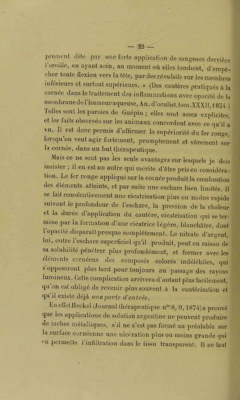 prement dite par une forte application de sangsues derrière l'oreille, en ayant soin, au moment où elles tombent, d'empê- cher toute flexion vers la tête, par des révulsifs sur les membres inférieurs et surtout supérieurs. » (Des cautères pratiqués à la cornée dans le traitement des inflammations avec opacité de la membranederhumeuraqueuse,An.d'oculist.tom.XXXn,18o4 ) Telles sont les paroles de Guépin ; elles sont assez explicites, et les faits observés sur les animaux concordent avec ce qu'il a vu. Il est donc permis d'affirmer la supériorité du fer rouge, lorsqu'on veut agir fortement, promptement et sûrement sur la cornée, dans un but thérapeutique. Mais ce ne sont pas les seuls avantages sur lesquels je dois insister ; il en est un autre qui mérite d'être pris en considéra- lion. Le fer rouge appliqué sur la cornée produit la combustion des éléments atteints, et par suite une eschare bien limitée. 11 se fait consécutivement une cicatrisation plus ou moins rapide suivant le profondeur de l'eschare, la pression de la chaleur et la durée d'application du cautère, cicatrisation qui se ter- mine par la formation d'une cicatrice légère, blanchâtre, dont l'opacité disparait presque complètement. Le nitrate d'argent, lui, outre l'eschare superficiel qu'il produit, peut en raison de sa solubilité pénétrer plus profondément, et former avec les éléments cornéens des composés colorés indélébiles, qui s'opposeront plus tard pour toujours au passage des rayons lumineux. Cette complication arrivera d'autant plus facilement, qu'on est obligé de revenir plus souvent à la cautérisation et qu'il existe déjà une porte d'entrée. Eneffetïïeckel (Journal thérapeutique n'^'S, 9,1874)a prouvé que les applications de solution argentine ne peuvent produire de taches métahiques, s'il ne s'est pas formé au préalable sur la surface cornéenne une ulcération plus ou moins grande qui en permette l'infiltration dans le tissu transparent. Il ne faut