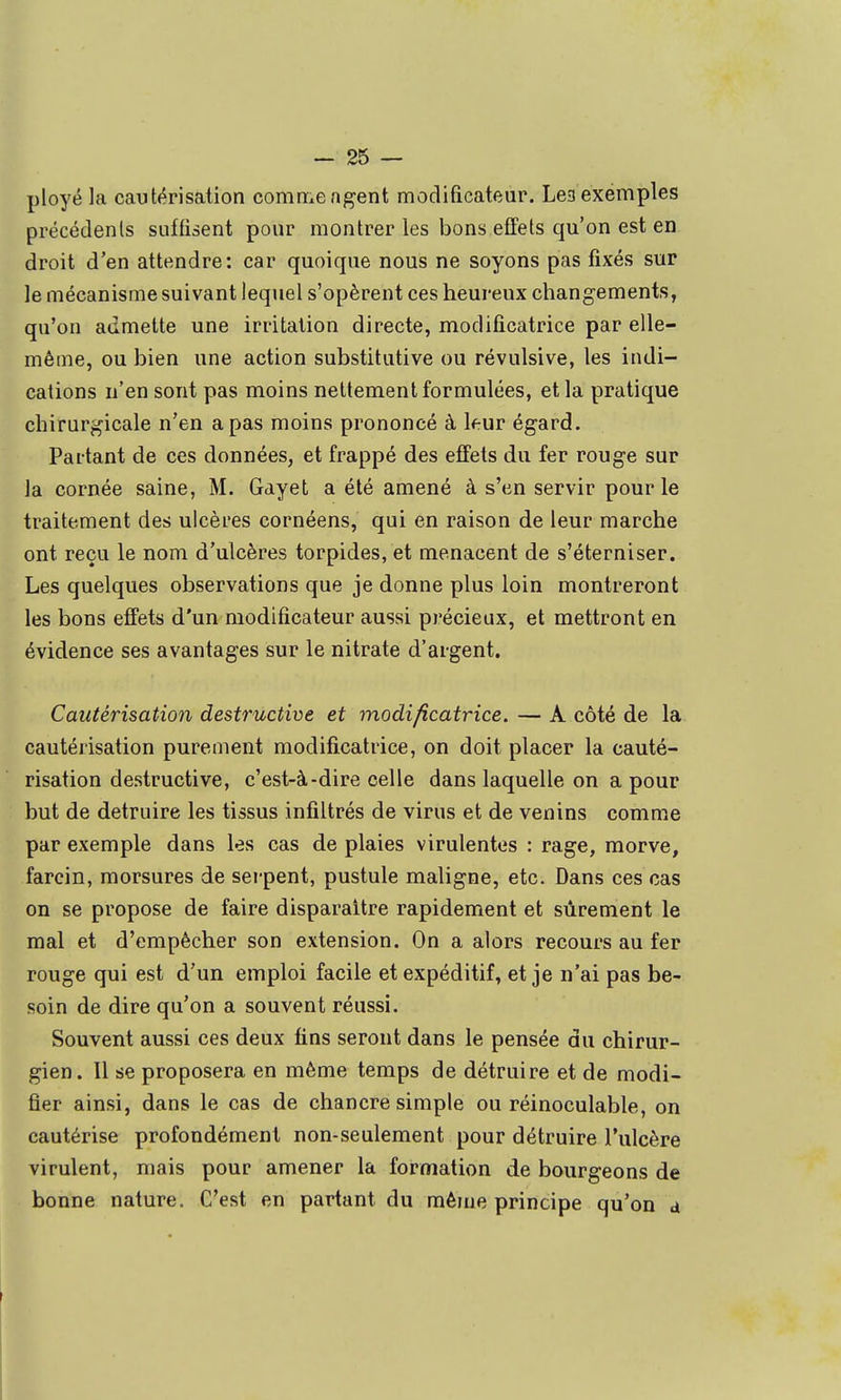 ployé la cautérisation comiT:.e agent modificateur. Lea exemples précédenls suffisent pour montrer les bons effets qu'on est en droit d'en attendre: car quoique nous ne soyons pas fixés sur le mécanisme suivant lequel s'opèrent ces heureux changements, qu'on admette une irritation directe, modificatrice par elle- même, ou bien une action substitutive ou révulsive, les indi- cations n'en sont pas moins nettement formulées, et la pratique chirurgicale n'en a pas moins prononcé à leur égard. Partant de ces données, et frappé des effets du fer rouge sur la cornée saine, M. Gayet a été amené à s'en servir pour le traitement des ulcères cornéens, qui en raison de leur marche ont reçu le nom d'ulcères torpides, et menacent de s'éterniser. Les quelques observations que je donne plus loin montreront les bons effets d'un modificateur aussi précieux, et mettront en évidence ses avantages sur le nitrate d'argent. Cautérisation destructive et modificatrice. — A côté de la cautérisation purement modificatrice, on doit placer la cauté- risation destructive, c'est-à-dire celle dans laquelle on a pour but de détruire les tissus infiltrés de virus et de venins comme par exemple dans les cas de plaies virulentes : rage, morve, farcin, morsures de serpent, pustule maligne, etc. Dans ces cas on se propose de faire disparaître rapidement et sûrement le mal et d'empêcher son extension. On a alors recours au fer rouge qui est d'un emploi facile et expéditif, et je n'ai pas be- soin de dire qu'on a souvent réussi. Souvent aussi ces deux fins seront dans le pensée du chirur- gien. Il se proposera en même temps de détruire et de modi- fier ainsi, dans le cas de chancre simple ou réinoculable, on cautérise profondément non-seulement pour détruire l'ulcère virulent, mais pour amener la formation de bourgeons de bonne nature. C'est en partant du même principe qu'on a