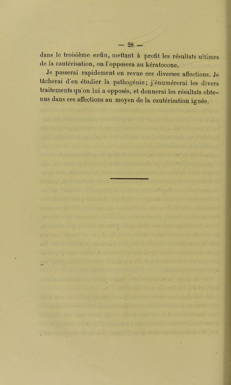 dans le troisième enfin, mettant à profit les résullats ultimes do la cautérisation, on l'opposera au kératocone. Je passerai rapidement en revue ces diverses affections. Je tâcherai d'en étudier la pathogénie; j'énumérerai les divers traitements qu'on lui a opposés, et donnerai les résultats obte- nus dans ces affections au moyen de la cautérisation ignée.