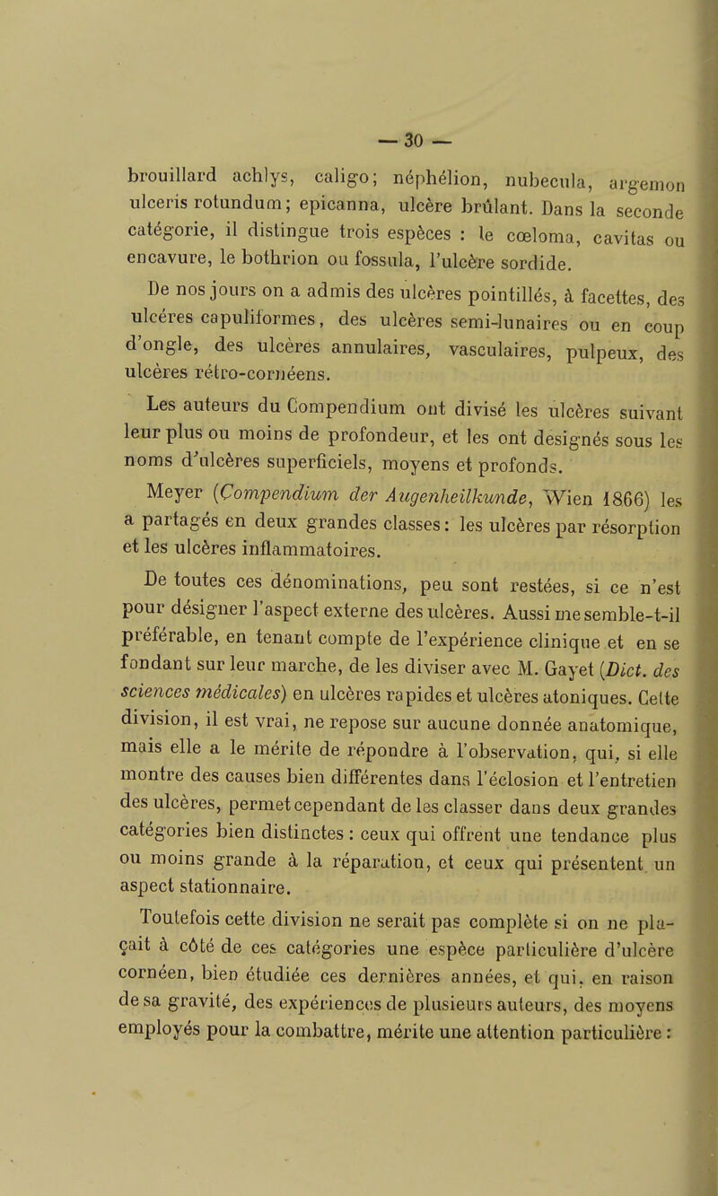 brouillard achlys, caligo; néphélion, nubecula, argemon ulceris rotundum; epicanna, ulcère brûlant. Dans la seconde catégorie, il distingue trois espèces : le cœloma, cavitas ou encavure, le bothrion ou fossula, l'ulcère sordide. De nos jours on a admis des ulcères pointillés, à facettes, des ulcères capuliformes, des ulcères semi-lunaires ou en coup d'ongle, des ulcères annulaires, vasculaires, pulpeux, des ulcères rétro-cornéens. Les auteurs du Compendium ont divisé les ulcères suivant leur plus ou moins de profondeur, et les ont designés sous les noms d'ulcères superficiels, moyens et profonds. Meyer {Çomjjendiwn der Âugenheilkvmde, Wien 1866) les a partagés en deux grandes classes : les ulcères par résorption et les ulcères inflammatoires. De toutes ces dénominations, peu sont restées, si ce n'est pour désigner l'aspect externe des ulcères. Aussi me semble-t-il préférable, en tenant compte de l'expérience clinique et en se fondant sur leur marche, de les diviser avec M. Gayet [Dict. des sciences médicales) en ulcères rapides et ulcères atoniques. Cette division, il est vrai, ne repose sur aucune donnée anatomique, mais elle a le mérite de répondre à l'observation, qui, si elle montre des causes bien différentes dans l'éclosion et l'entretien des ulcères, permet cependant de les classer dans deux grandes catégories bien distinctes : ceux qui offrent une tendance plus ou moins grande à la réparation, et ceux qui présentent, un aspect stationnaire. Toutefois cette division ne serait pas complète si on ne pla- çait à côté de ces catégories une espèce particulière d'ulcère cornéen, bien étudiée ces dernières années, et qui, en raison de sa gravité, des expériences de plusieurs auteurs, des moyens employés pour la combattre, mérite une attention particulière :