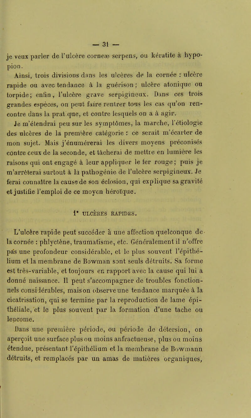 je veux parler de l'ulcère corneaB serpens, ou kératite à hypo- pion. Ainsi, trois divisions dans les ulcères de la cornée : ulcère rapide ou avec tendance à la guérison ; ulcère atonique ou torpide; enfin, l'ulcère grave serpigineux. Dans ces trois grandes espèces, on peut faire rentrer tous les cas qu'on ren- contre dans la prat que, et contre lesquels on a à agir. Je m'étendrai peu sur les symptômes, la marche, l'étiologie des ulcères de la première catégorie : ce serait m'écarter de mon sujet. Mais j'énumérerai les divers moyens préconisés contre ceux de la seconde, et lâcherai de mettre en lumière les raisons qui ont engagé à leur appliquer le fer rouge ; puis je m'arrêterai surtout à la pathogénie de l'ulcère serpigineux. Je ferai connaître la cause de son éclosion, qui explique sa gravité et justifie l'emploi de ce moyen héroïque. i* ULCÈRES RAPIDES. L'ulcère rapide peut succéder à une affection quelconque de- la cornée : phlyclène, traumatisme, etc. Généralement il n'offre pas une profondeur considérable, et le plus souvent l'épithé- lium et la membrane de Bowman sont seuls détruits. Sa forme est très-variable, et toujours en rapport avec la cause qui lui a donné naissance. Il peut s'accompagner de troubles fonction- nels considérables, maison observe une tendance marquée à la cicatrisation, qui se termine par la reproduction de lame épi- théliale, et le plus souvent par la formation d'une tache ou leucome. Bans une première période, ou période de détersion, on aperçoit une surface plus ou moins anfractueuse, plus ou moins étendue, présentant l'épilhélium et la membrane de Bowmann détruits, et remplacés par un amas de matières organiques,