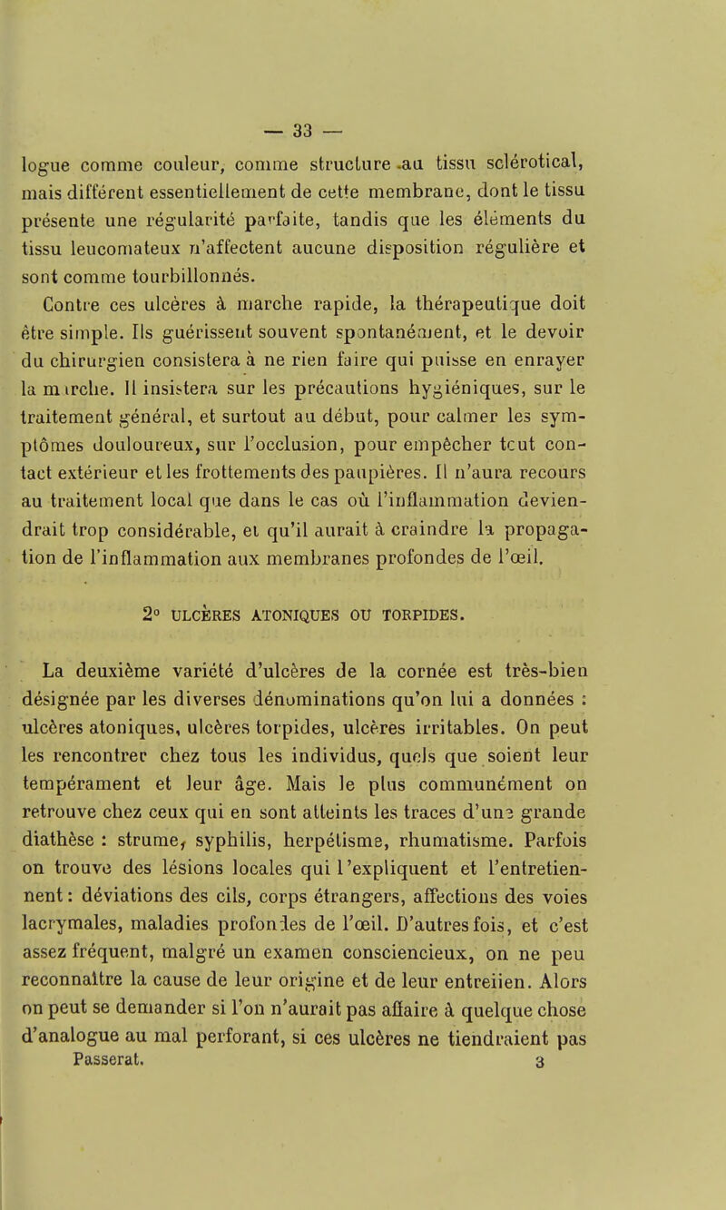 logue comme couleur, comme strucLure .aa tissu sclérotical, mais différent essentiellement de cette membrane, dont le tissu présente une régularité parfaite, tandis que les éléments du tissu leucomateux n'affectent aucune disposition régulière et sont comme tourbillonnés. Contre ces ulcères à marche rapide, la thérapeutique doit être simple. Ils guérissent souvent spontanément, et le devoir du chirurgien consistera à ne rien faire qui puisse en enrayer la mirche. H insistera sur les précautions hygiéniques, sur le traitement général, et surtout au début, pour calmer les sym- ptômes douloureux, sur l'occlusion, pour empêcher tout con- tact extérieur elles frottements des paupières. Il n'aura recours au traitement local que dans le cas où l'inflammation devien- drait trop considérable, ei qu'il aurait à craindre la propaga- tion de l'inflammation aux membranes profondes de l'œil. 2° ULCÈRES ATONIQUES OU TORPIDES. La deuxième variété d'ulcères de la cornée est très-bien désignée par les diverses dénominations qu'on lui a données : iilcères atoniquss, ulcères torpides, ulcères irritables. On peut les rencontrer chez tous les individus, quels que soient leur tempérament et leur âge. Mais le plus communément on retrouve chez ceux qui en sont atteints les traces d'un3 grande diathèse : strume^ syphilis, herpélisme, rhumatisme. Parfois on trouve des lésions locales qui l'expliquent et l'entretien- nent : déviations des cils, corps étrangers, affections des voies lacrymales, maladies profondes de l'œil. D'autres fois, et c'est assez fréquent, malgré un examen consciencieux, on ne peu reconnaître la cause de leur origine et de leur entreiien. Alors on peut se demander si l'on n'aurait pas afiaire à quelque chose d'analogue au mal perforant, si ces ulcères ne tiendraient pas Passerai. 3