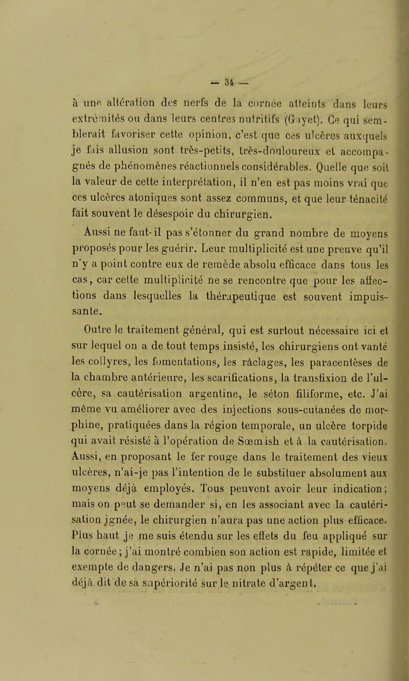 à unft altération des nerfs de la cornée atteints dans leurs extrémités ou dans leurs centres nutritifs (G lyet). Ce qui sem- blerait favoriser cette opinion, c'est que càs ulcères auxquels je fais allusion sont très-petits, très-douloureux et accompa- gnés de phénomènes réactionnels considérables. Quelle que soil la valeur de cette interprétation, il n'en est pas moins vrai que ces ulcères atoniques sont assez communs, et que leur ténacité fait souvent le désespoir du chirurgien. Aussi ne faut-il pas s'étonner du grand nombre de moyens proposés pour les guérir. Leur multiplicité est une preuve qu'il n'y a point contre eux de remède absolu efficace dans tous les cas, car celte multiplicité ne se rencontre que pour les affec- tions dans lesquelles la thérapeutique est souvent impuis- sante. Outre le traitement général, qui est surtout nécessaire ici et sur lequel on a de tout temps insisté, les chirurgiens ont vanté les collyres, les fomentations, les ràclages, les paracentèses de la chambre antérieure, les scarifications, la transfixion de l'ul- cère, sa cautérisation argentine, le séton filiforme, etc. J'ai même vu améliorer avec des injections sous-cutanées de mor- phine, pratiquées dans la région temporale, un ulcère torpide qui avait résisté à l'opération de Sœmish et à la cautérisation. Aussi, en proposant le fer rouge dans le traitement des vieux ulcères, n'ai-je pas l'intention de le substituer absolument aux moyens déjà employés. Tous peuvent avoir leur indication; mais on p^.ut se demander si, en les associant avec la cautéri- sation jgnée, le chirurgien n'aura pas une action plus efficace. Plus haut je me suis étendu sur les effets du feu appliqué sur la cornée ; j'ai montré combien son action est rapide, limitée et • exempte de dangers. Je n'ai pas non plus à répéter ce que j'ai déjà dit de sa snpériorité sur le: nitrate d'argent»