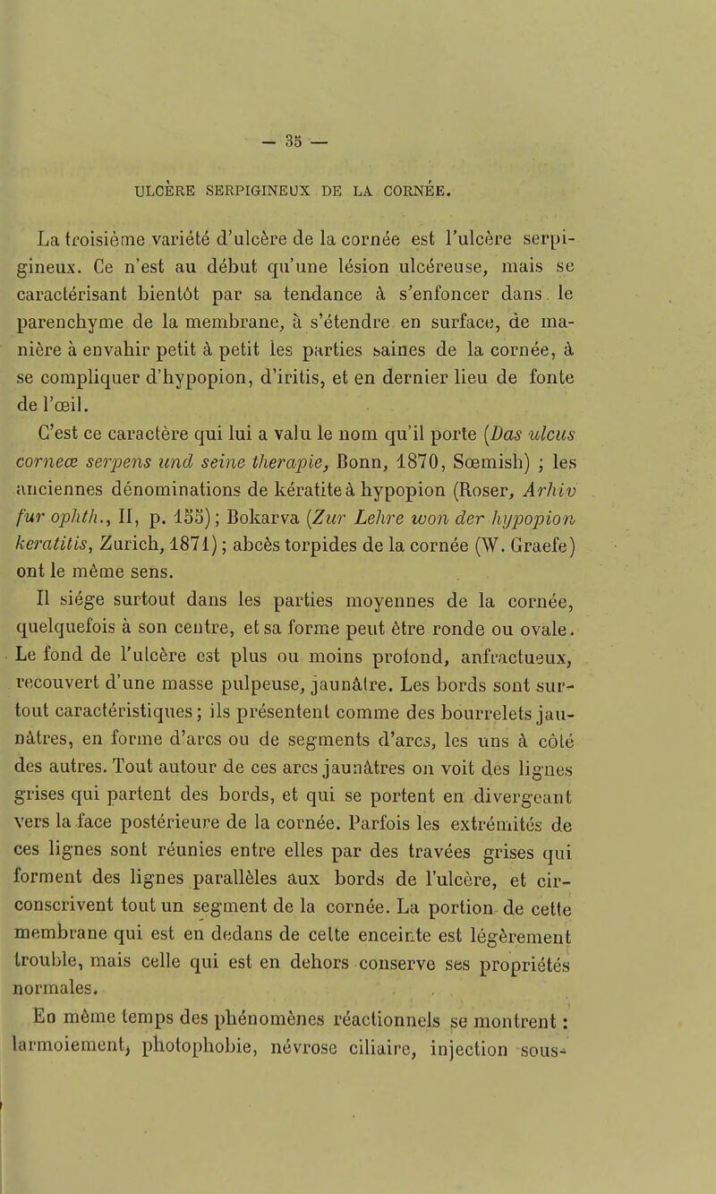 ULCÈRE SERPIGINEUX DE LA CORNEE. La troisième variété d'ulcère de la cornée est l'ulcère serpi- gineux. Ce n'est au début qu'une lésion ulcéreuse, mais se caractérisant bientôt par sa tendance à s'enfoncer dans le parenchyme de la membrane, à s'étendre en surface, de ma- nière à envahir petit à petit les parties haines de la cornée, à se compliquer d'hypopion, d'iritis, et en dernier lieu de fonte de l'œil. C'est ce caractère qui lui a valu le nom qu'il porte [Das ulcus corneœ serpens und seine thérapie, Bonn, 1870, Sœmish) ; les anciennes dénominations de kératite à hypopion (Roser, Arhiv fur ophth., 11, p. 153) ; Bokarva [Zur Lehre won der hypopion keratitis, Zurich, 1871) ; abcès torpides de la cornée (W. Graefe) ont le même sens. Il siège surtout dans les parties moyennes de la cornée, quelquefois à son centre, et sa forme peut être ronde ou ovale. Le fond de l'ulcère est plus ou moins profond, anfractueux, recouvert d'une masse pulpeuse, jaunâtre. Les bords sont sur- tout caractéristiques; ils présentent comme des bourrelets jau- nâtres, en forme d'arcs ou de segments d'arcs, les uns à côté des autres. Tout autour de ces arcs jaunâtres on voit des lignes grises qui partent des bords, et qui se portent en divergeant vers la face postérieure de la cornée. Parfois les extrémités de ces lignes sont réunies entre elles par des travées grises qui forment des lignes parallèles aux bords de l'ulcère, et cir- conscrivent tout un segment de la cornée. La portion de cette membrane qui est en dedans de celte enceirite est légèrement trouble, mais celle qui est en dehors conserve ses propriétés normales. En même temps des phénomènes réactionnels se montrent : larmoiement, pliotophobie, névrose ciliaire, injection sous^