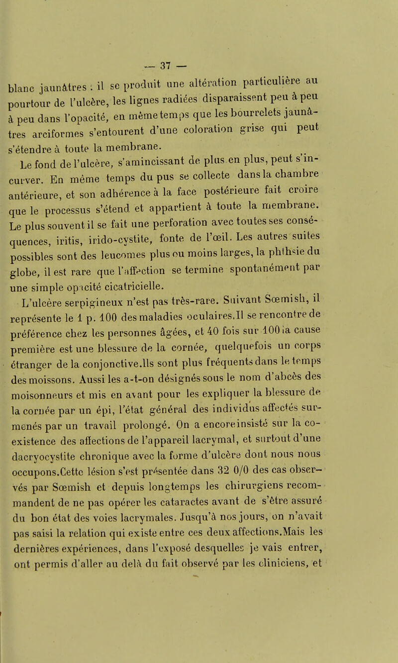 blanc jaunâtres ; il se produit une altération particulière au pourtour de l'ulcère, les lignes radiées disparaissent peu à peu à peu dans l'opacité, en même temps que les bourrelets jaunâ- tres arciformes s'entourent d'une coloration grise qui peut s'étendre à toute la membrane. Le fond de l'ulcère, samincissant de plus en plus, peut s'in- curver. En même temps du pus se collecte dans la chambre antérieure, et son adhérence à la face postérieure fait croire que le processus s'étend et appartient à toute la membrane. Le plus souvent il se fait une perforation avec toutes ses consé- quences, iritis, irido-cystite, fonte de l'œil. Les autres suites possibles sont des leucomes plus ou moins larges, la phlhsie du globe, il est rare que l'aff.-ction se termine spontanément par une simple opicité cicatricielle. L'ulcère serpigineux n'est pas très-rare. Suivant Sœmisli, il représente le 1 p. 100 des maladies oculaires.il se rencontre de préférence chez les personnes âgées, et 40 fois sur 1001a cause première est une blessure de la cornée, quelquefois un corps étranger delà conjonctive.lls sont plus fréquents dans le temps des moissons. Aussi les a-t-on désignés sous le nom d'abcès des moisonneurs et mis en a\ant pour les expliquer la blessure de, la cornée par un épi, l'état général des individus affectés sur- menés par un travail prolongé. On a encoreinsisté sur la co- existence des afiections de l'appareil lacrymal, et surtout d'une dacryocystite chronique avec la forme d'ulcère dont nous nous occupons.Cette lésion s'est présentée dans 32 0/0 des cas obser- vés par Sœmish et depuis longtemps les chirurgiens recom- mandent de ne pas opérer les cataractes avant de s'être assuré du bon état des voies lacrymales. Jusqu'à nos jours, on n'avait pas saisi la relation qui existe entre ces deux affecti(ms.Mais les dernières expériences, dans l'exposé desquelles je vais entrer, ont permis d'aller au delà du fait observé par les cliniciens, et