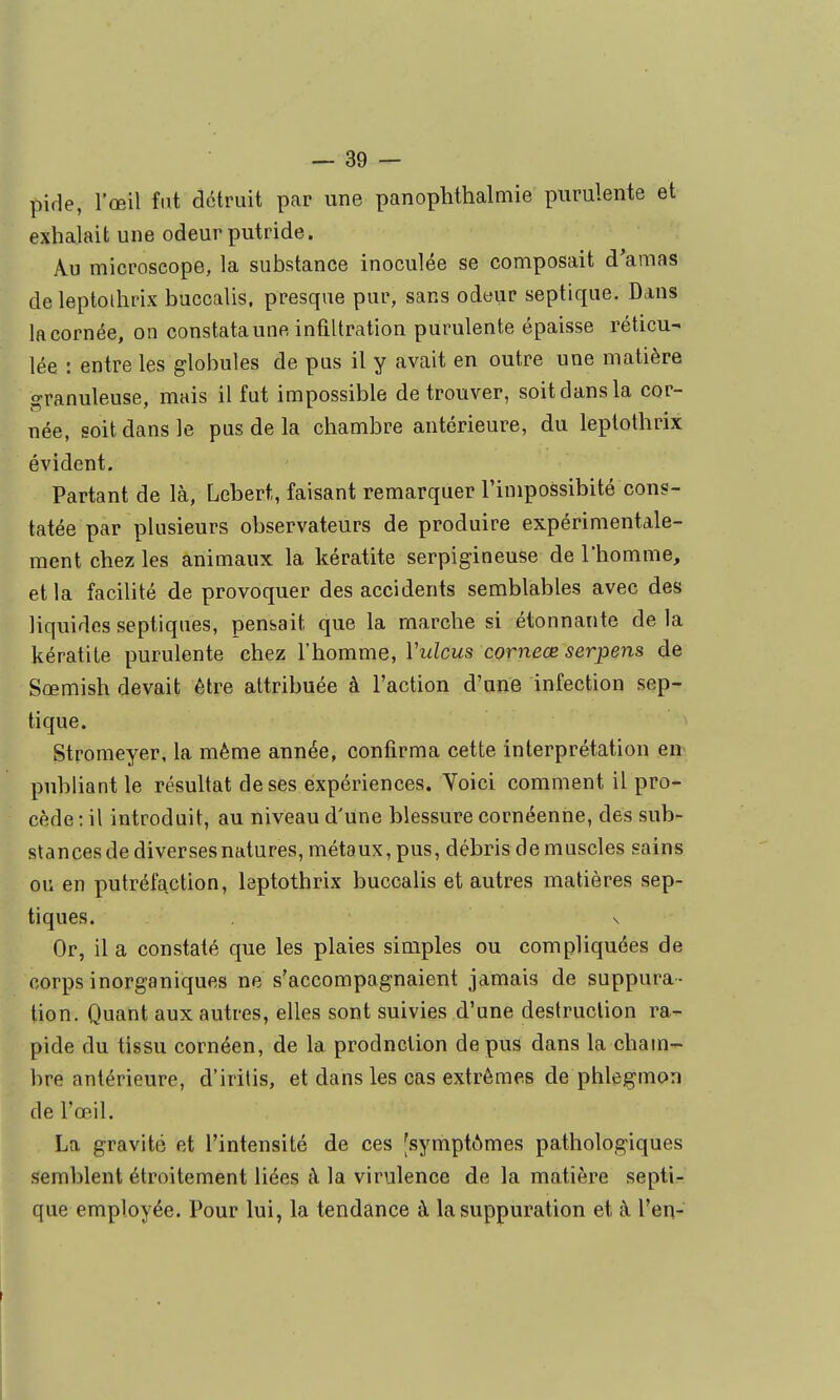 pifle, l'œil fut détruit par une panophthalmie purulente et exhalait une odeur putride. Au microscope, la substance inoculée se composait d'amas de leptoihrix buccalis. presque pur, sans odeur septique. Dans lacornée, on constataune infiltration purulente épaisse réticu- lée : entre les globules de pus il y avait en outre une matière granuleuse, mais il fut impossible de trouver, soit dans la cor- née, soit dans le pas de la chambre antérieure, du leptothrix évident. Partant de là, Lebert, faisant remarquer l'impossibité cons- tatée par plusieurs observateurs de produire expérimentale- ment chez les animaux la kératite serpigineuse de l'homme, et la facilité de provoquer des accidents semblables avec des liquides septiques, pensait que la marche si étonnante de la kératite purulente chez l'homme, Vulcus corneœ serpens de Sœmish devait être attribuée à l'action d'une infection sep- tique. Stromeyer, la même année, confirma cette interprétation en^ publiant le résultat de ses expériences. Yoici comment il pro- cède : il introduit, au niveau d'une blessure cornéenne, des sub- stances de diversesnatures, métaux, pus, débris de muscles sains ou en putréfaction, leptothrix buccalis et autres matières sep- tiques. . s Or, il a constaté que les plaies simples ou compliquées de corps inorganiques ne s'accompagnaient jamais de suppura- tion. Quant aux autres, elles sont suivies d'une destruction ra- pide du tissu cornéen, de la production de pus dans la cham- bre antérieure, d'irilis, et dans les cas extrêmes de phlegmon de l'œil. La gravité et l'intensité de ces [symptômes pathologiques semblent étroitement liées à la virulence de la matière septi- que employée. Pour lui, la tendance à la suppuration et à l'en-