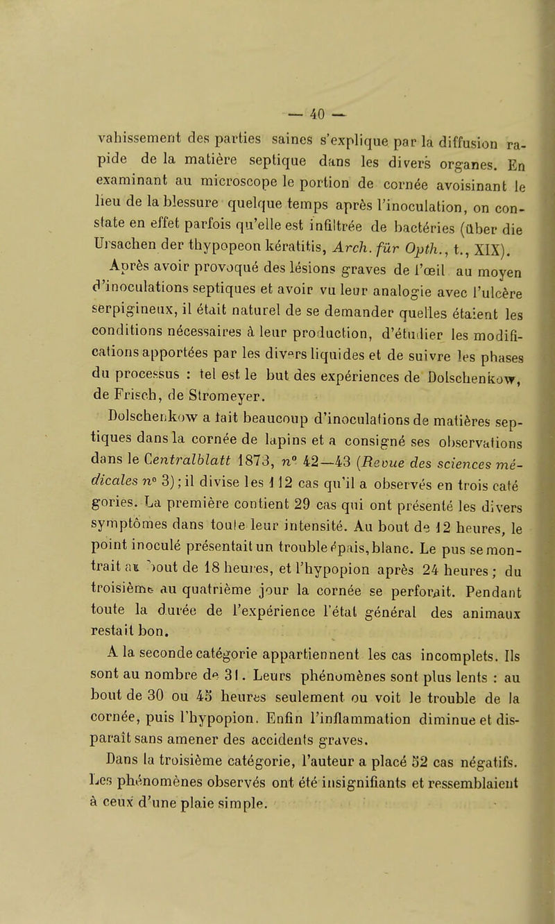 vahissement des parties saines s'explique par la diffusion ra- pide de la matière septique dans les divers organes. En examinant au microscope le portion de cornée avoisinant le heu de la blessure quelque temps après l'inoculation, on con- state en effet parfois qu'elle est infiltrée de bactéries (aber die Ursachen der thypopeon kératitis, Arch. fur Opth., t., XIX). Après avoir provoqué des lésions graves de l'œil au moyen d'inoculations septiques et avoir vu leur analogie avec l'ulcère serpigineux, il était naturel de se demander quelles étaient les conditions nécessaires à leur production, d'étu-lier les modifi- cations apportées par les divers liquides et de suivre les phases du processus : tel est le but des expériences de Ûolscheniiow, de Frisch, de Stromeyer. Dolschenkow a tait beaucoup d'inoculalions de matières sep- tiques dans la cornée de lapins et a consigné ses observations dans le Centralblatt 1873, n 42—43 {Revue des sciences mé- dicales n 3) ; il divise les d 12 cas qu'il a observés en trois caté gories. La première contient 29 cas qui ont présenté les divers symptômes dans toule leur intensité. Au bout de 12 heures, le point inoculé présentait un trouble épais, blanc. Le pus se mon- trait au ^out de 18 hem es, et l'hypopion après 24 heures ; du troisième au quatrième jour la cornée se perforait. Pendant toute la durée de l'expérience l'état général des animaux restait bon. A la seconde catégorie appartiennent les cas incomplets. Ils sont au nombre de 3!. Leurs phénomènes sont plus lents : au bout de 30 ou 45 heures seulement ou voit le trouble de la cornée, puis l'hypopion. Enfin l'inflammation diminue et dis- parait sans amener des accidents graves. Dans la troisième catégorie, l'auteur a placé 52 cas négatifs. Les phénomènes observés ont été insignifiants et ressemblaient à ceux d'une plaie simple.