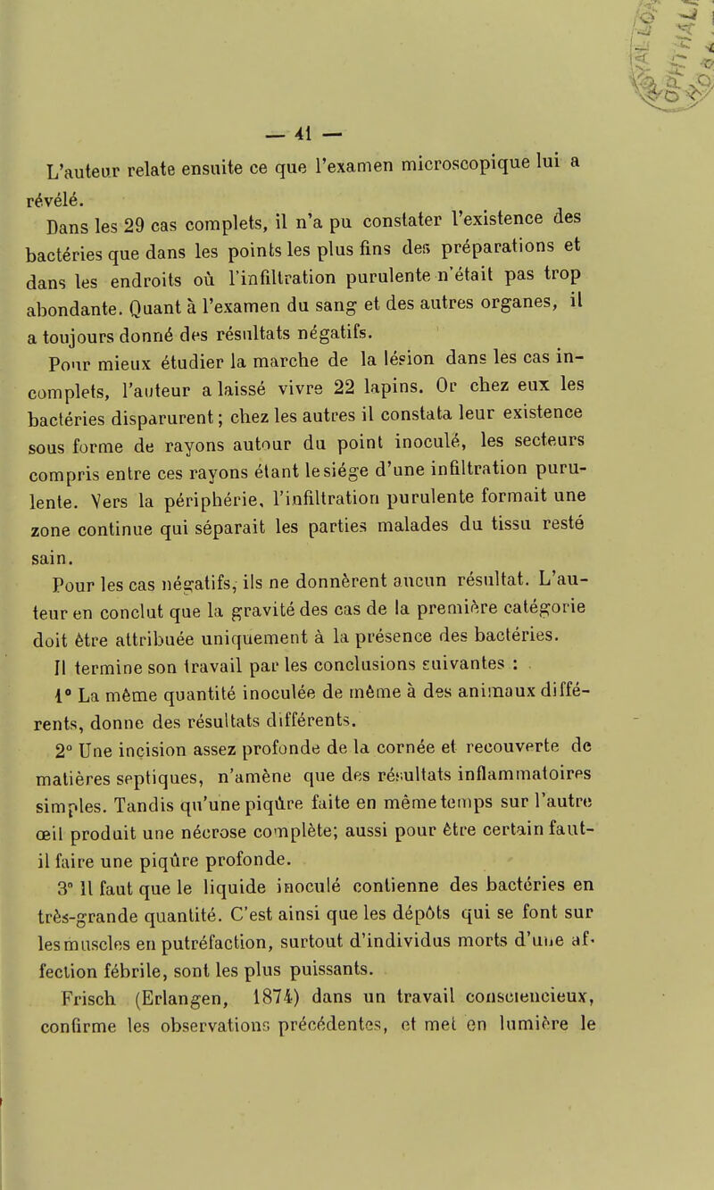 L'auteur relate ensuite ce que l'examen microscopique lui a révélé. Dans les 29 cas complets, il n'a pu constater l'existence des bactéries que dans les points les plus fins des préparations et dans les endroits où rinfiliration purulente n'était pas trop abondante. Quant à l'examen du sang et des autres organes, il a toujours donné des résultats négatifs. Pour mieux étudier la marche de la lésion dans les cas in- complets, l'auteur a laissé vivre 22 lapins. Or chez eux les bactéries disparurent ; chez les autres il constata leur existence sous forme de rayons autour du point inoculé, les secteurs compris entre ces rayons étant le siège d'une infiltration puru- lente. Vers la périphérie, l'infiltration purulente formait une zone continue qui séparait les parties malades du tissu resté sain. Pour les cas négatifs, ils ne donnèrent aucun résultat. L'au- teur en conclut que la gravité des cas de la première catégorie doit être attribuée uniquement à la présence des bactéries. Il termine son travail par les conclusions suivantes : 1*» La même quantité inoculée de même à des animaux diffé- rents, donne des résultats différents. 2° Une incision assez profonde de la cornée et recouverte de matières septiques, n'amène que des résultats inflammatoires simples. Tandis qu'une piqûre faite en même temps sur l'autrts œil produit une nécrose complète; aussi pour être certain faut- il faire une piqûre profonde. 3 11 faut que le liquide inoculé contienne des bactéries en très-grande quantité. C'est ainsi que les dépôts qui se font sur les muscles en putréfaction, surtout d'individus morts d'uue af* feclion fébrile, sont les plus puissants. Frisch (Erlangen, 1874) dans un travail consciencieux, confirme les observations précédentes, et met en lumière le