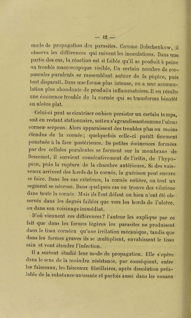 mode de propagation des parasites. Comme Dolschenkow, il observa les différences qui suivent les inoculations. Dans une partie des cas, la réaction est si faible qu'il se produit à peine un trouble macroscopique visible, Un certain nombre de cor- puscules purulents se rassemblent autour de la piqûre, puis tout disparait. Dans une forme plus intense, on a une accumu- lation plus abondante de produils inflammatoires.il en résulte une éminence trouble de la cornée qui se transforme bientôt en ulcère plat. Celui-ci peut se cicatriser oubien persister un certain temps, soit en restant stationnaire, soit en s'agrandissantcomme l'ulcus corneae serpens. Alors apparaissent des troubles plus ou moins étendus de la cornée; quelquefois celle-ci parait finement ponctuée à la face postérieure. De petites éminences formées par des cellules purulentes se forment sur la membrane de Descemet, il survient consécutivement de l'iritis, de Thypo- pion, puis la rupture de la cbambre antérieure. Si des vais- seaux arrivent des bords de la cornée, la guérison peut encore se faire. Dans les cas extrêmes, la cornée entière, ou tout un segment se nécrose. Dans quelques cas on trouve des vibrions dans toute la cornée. Mais ils font défaut ou bien n'ont été ob- servés dans les degrés faibles que vers les bords de rulcère, ou dans son voisinage immédiat. D'où viennent ces difîérences? l'auteur les explique par ce fait que dans les formes légères les parasites ne produisent dans le tissu cornéen qu'une irritation mécanique, tandis que dans les formes graves ils se multiplient, envahissent le tissu sain et vont étendre l'infection. Il a surtout étudié leur mode de propagation. Elle s'opère dans le sens de la moindre résistance, par conséquent, entre les faisceaux, les faisceaux fibrillaires, après dissolution préa- lable de la substance unissante et parfois aussi dans les canaux