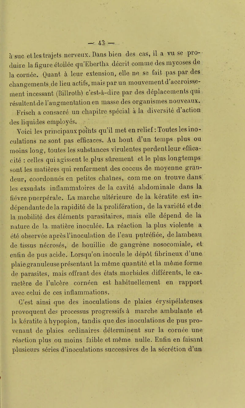 à suc et les trajets nerveux. Dans bien des cas, il a vu se pro- duire la figure étoilée qu'Ebertha décrit comme des mycoses de ]a cornée. Quant à leur extension, elle ne se fait pas par des changements de lieu actifs, mais par un mouvement d'accroisse- ment incessant (Billroih) c'est-à-dire par des déplacements qui résultentde l'augmentation en masse des organismes nouveaux. Frisch a consacré un chapitre spécial à la diversité d'action des liquides employés. Yoici les principaux points qu'il met en relief : Toutes les ino- culations ne sont pas efficaces. Au bout d'un temps plus ou moins long, toutes les substances virulentes perdentleur effica- cité : celles qui agissent le plus sûrement et le plus longtemps sont les matières qui renferment des coccus de moyenne gran- deur, coordonnés en petites chaînes, comme on trouve dans les exsudats inflammatoires de la cavité abdominale dans la fièvre puerpérale. La marche ultérieure delà kératite est in- dépendante de la rapidité de la prolifération, de la variété etde la mobilité des éléments parasitaires, mais elle dépend de la nature de la matière inoculée. La réaction la plus violente a été observée après l'inoculation de l'eau putréfiée, de lambeau, de tissus nécrosés, de bouillie de gangrène nosocomiale, et: enfin de pus acide. Lorsqu'on inocule le dépôt fibrineux d'une plaie granuleuse présentant la même quantité et la même forme de parasites, mais offrant des états morbides différents, le ca- ractère de l'ulcère cornéen est habituellement en rapport avec celui de ces inflammations. C'est ainsi que des inoculations de plaies érysipélateuses provoquent de? processus progressifs à marche ambulante et la kératite àhypopion, tandis que des inoculations de pus pro- venant de plaies ordinaires déterminent sur la cornée une réaction plus ou moins faible et même nulle. Enfin en faisant plusieurs séries d'inoculations successives de la sécrétion d'un