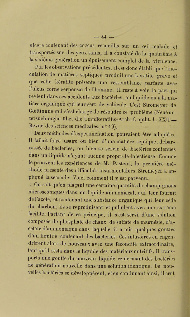 ulcère contenant des co.'îcus recueillis sur un œil malade et transportés sur des yeux sains, il a constaté de la quatrième à la sixième génération un épuisement complet de la virulence. Par les observations précédentes, il est donc établi que l'ino- culation de matières septiques produit une kératite grave et que cette kératite présente une ressemblance parfaite avec Tuleus corne serpensae de l'homme. Il reste à voir la part qui revient dans ces accidents aux bactéries, au liquide ou à la ma- tière organique qui leur sert de véhicule. C'est Stromeyer de Gœttingue qui s'est chargé de résoudre ce problème (Neueun- tersuchungen ûber die Umpfkeratitis-Arch. f. optht. 1. XXfl — Revue des sciences médicales, n 19). Deux méthodes d'expérimentation pouvaient être adoptées. Il fallait faire usage ou bien d'une matière septique, débar- rassée de bactéries, ou bien se servir de bactéries contenues dans un liquide n'ayant aucune propri< té infectieuse. Comme le prouvent les expériences de M. Pasteur, la première mé- thode présente des difficultés insurmontables. Stromeyer a ap- pliqué la seconde. Voici comment il y est parvenu. On sait qu'en plaçant une certaine quantité de champignons microscopiques dans un liquide ammoniacal, qui leur fournit de l'azote, et contenant une substance organique qui leur cède du charbon, ils se reproduisent et pullulent avec une extrême facilité. Partant de ce principe, il s'est servi d'une solution composée de phosphate de chaux de sulfate de magnésie, d'a- cétate d'ammoniaque dans laquelle il a mis quelques gouttes d'un liquide contenant des bactéries. Ces infusoires en engen- drèrent alors de nouveaux avec une fécondité extraordinaire, tant qu'il resta dans le liquide des matériaux nutritifs. Il trans- porta une goutte du nouveau liquide renfermant des bactéries de génération nouvelle dans une solution identique. De nou- velles bactéries se développèrent, eten continuant ainsi, il crut