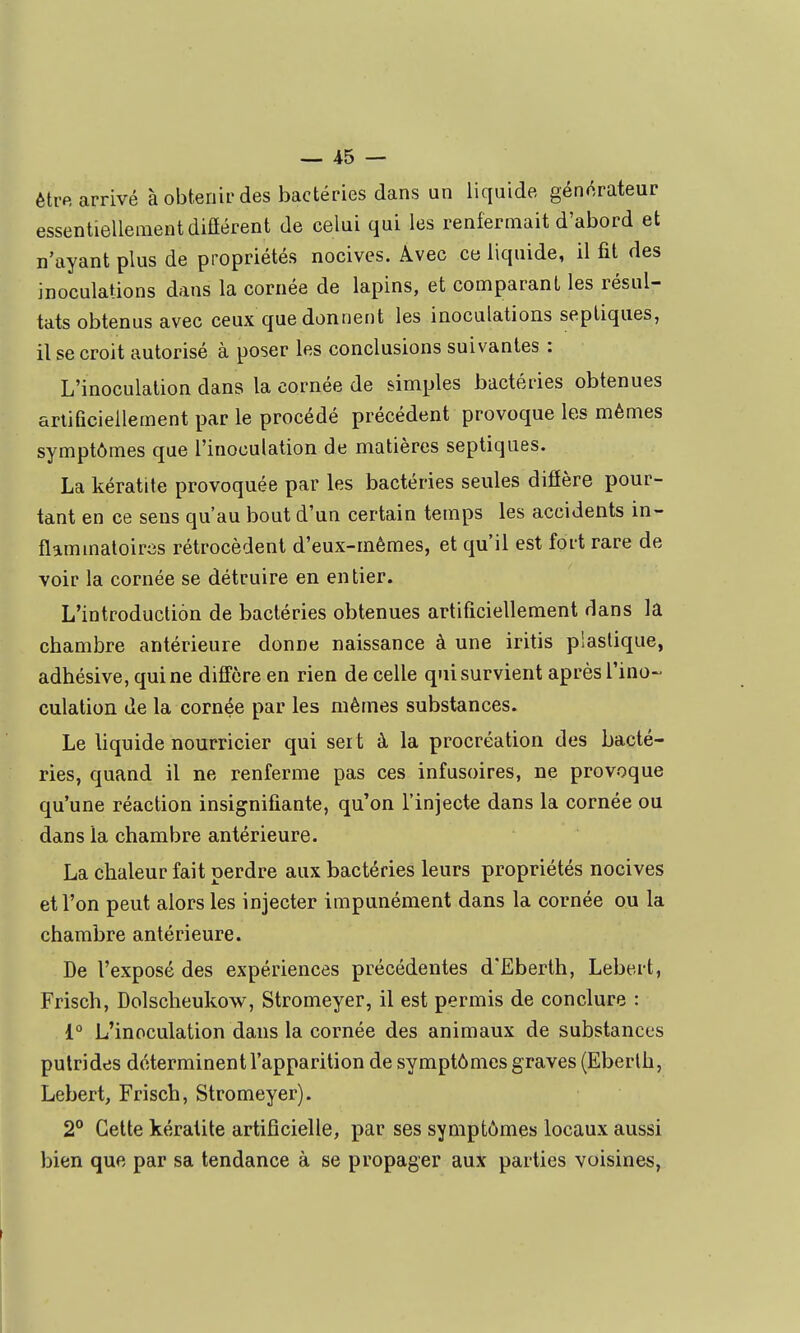 être arrivé à obtenir des bactéries dans un liquide générateur essentiellement diûérent de celui qui les renfermait d'abord et n'ayant plus de propriétés nocives. Avec ce liquide, il fit des inoculations dans la cornée de lapins, et comparant les résul- tats obtenus avec ceux que donnent les inoculations septiques, il se croit autorisé à poser les conclusions suivantes : L'inoculation dans la cornée de simples bactéries obtenues artificiellement par le procédé précédent provoque les mêmes symptômes que l'inoculation de matières septiques. La kératite provoquée par les bactéries seules diffère pour- tant en ce sens qu'au bout d'un certain temps les accidents in- flammatoircîs rétrocèdent d'eux-mêmes, et qu'il est fort rare de voir la cornée se détruire en entier. L'introduction de bactéries obtenues artificiellement dans la chambre antérieure donne naissance à une iritis plastique, adhésive, qui ne diffère en rien de celle qui survient après rino-- culation de la cornée par les mêmes substances. Le liquide nourricier qui seit à la procréation des bacté- ries, quand il ne renferme pas ces infusoires, ne provoque qu'une réaction insignifiante, qu'on l'injecte dans la cornée ou dans la chambre antérieure. La chaleur fait perdre aux bactéries leurs propriétés nocives et l'on peut alors les injecter impunément dans la cornée ou la chambre antérieure. De l'exposé des expériences précédentes d'Eberlh, Lebert, Frisch, Dolscheukow, Stromeyer, il est permis de conclure : 1° L'inoculation dans la cornée des animaux de substances putrides déterminent l'apparition de symptômes graves (Eberlh, Lebert, Frisch, Stromeyer). 2° Cette kératite artificielle, par ses symptômes locaux aussi bien que par sa tendance à se propager aux parties voisines,