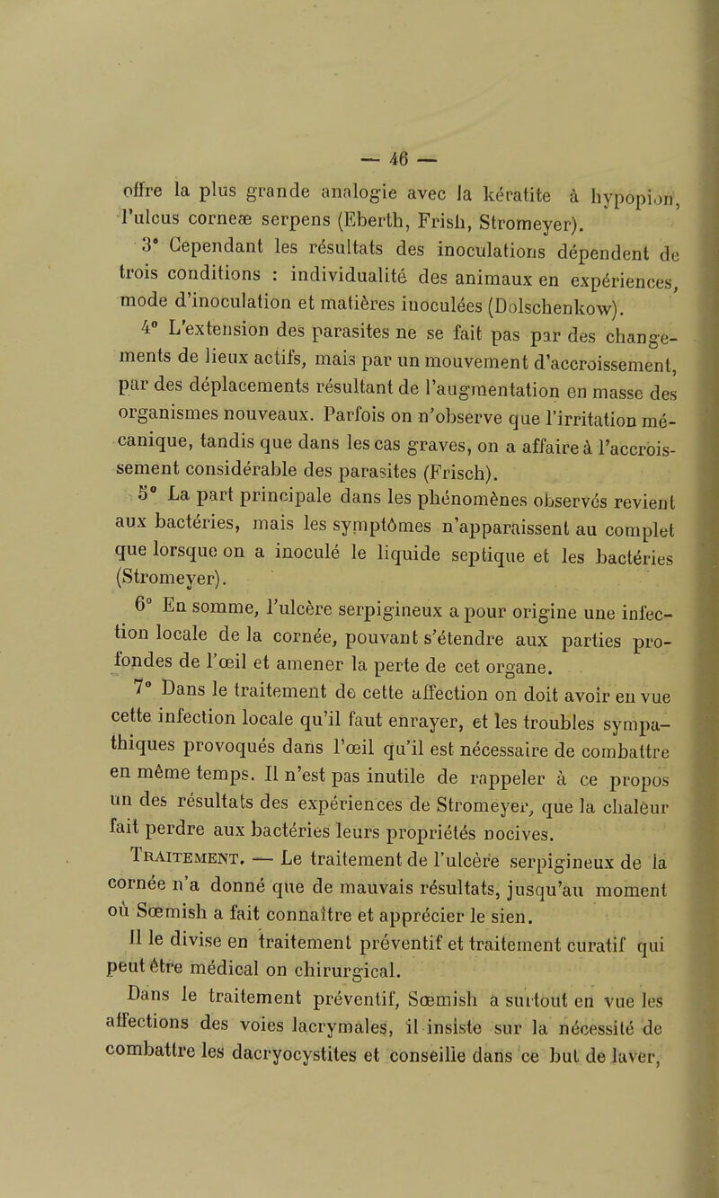 offre la plus grande analogie avec la kératite à hypopion, l'ulcus corneae serpens (Eberth, Frisli, Stromeyer). 3' Cependant les résultats des inoculations dépendent de trois conditions : individualité des animaux en expériences, mode d'inoculation et matières inoculées (Dolschenkow). 4» L'extension des parasites ne se fait pas par des change- ments de lieux actifs, mais par un mouvement d'accroissement, par des déplacements résultant de l'augmentation en masse des organismes nouveaux. Parfois on n'observe que l'irritation mé- canique, tandis que dans les cas graves, on a affaire à l'accrois- sement considérable des parasites (Frisch). 5 La part principale dans les phénomènes observés revient aux bactéries, mais les symptômes n'apparaissent au complet que lorsque on a inoculé le liquide septique et les bactéries (Stromeyer). 6° En somme, l'ulcère serpigineux a pour origine une infec- tion locale delà cornée, pouvant s'étendre aux parties pro- fondes de l'œil et amener la perte de cet organe. 7» Dans le traitement de cette affection ori doit avoir eu vue cette infection locale qu'il faut enrayer, et les troubles sympa- thiques provoqués dans l'œil qu'il est nécessaire de combattre en même temps. Il n'est pas inutile de rappeler à ce propos un des résultats des expériences de Stromeyer, que la chaleur fait perdre aux bactéries leurs propriétés nocives. Traitement, — Le traitement de l'ulcère serpigineux de la cornée n'a donné que de mauvais résultats, jusqu'au moment où Sœmish a fait connaître et apprécier le sien. Il le divise en traitement préventif et traitement curatif qui peut être médical on chirurgical. Dans le traitement préventif, Sœmish a surtout en vue les affections des voies lacrymales, il insiste sur la nécessité de combattre les dacryocystites et conseille dans ce but de laver,