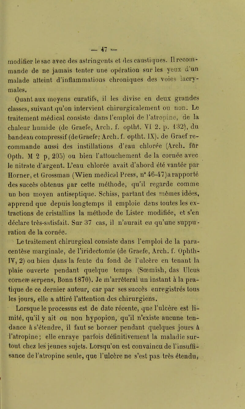 modifier lesac avec des astringents et des caustiques. Il recom- mande de ne jamais tenter une opération sur les yeux d'un malade atteint d'inflammations chroniques des voies lacry- males. Quant aux moyens curatifs, il les divise en deux grandes classes, suivant qu'on intervient chirurgicalement ou non. Le traitement médical consiste dans l'emploi de l'atropine, de la chaleur humide (de Graefe, Arch. f. optht. Yl 2. p. 132), du bandeau compressif (deGraefe,-Arch.f. optht. IX). de Graef re- commande aussi des instillations d'eau chlorée (Arch. fûr Opth. M 2 p, 205) ou bien l'attouchement de la cornée avec le nitrate d'argent. L'eau chlorée avait d'abord été vantée par Horner, et Grossman (Wien médical Press, n 46-47) a rapporté des succès obtenus par cette méthode, qu'il regarde comme un bon moyen antiseptique. Schiss, partant des mêmes idées, apprend que depuis longtemps il emploie dans toutes les ex- tractions de cristallins la méthode de Lister modifiée, et s'en déclare très-satisfait. Sur 37 cas, il n'aurait eu qu'une suppu- ration de la cornée. Le traitement chirurgical consiste dans l'emploi de la para- centèse marginale, de l'iridectomie (de Graefe, Arch. f. Ophth- lY, 2) ou bien dans la fente du fond de l'ulcère en tenant la plaie ouverte pendant quelque temps (Sœmish, das Ulcus corncÊe serpens, Bonn 1870). Je m'arrêterai un instant à la pra- tique de ce dernier auteur, car par ses succès enregistrés tous les jours, elle a attiré l'attention des chirurgiens. Lorsque le processus est de date récente, que l'ulcère est li- mité, qu'il y ait ou non hypopion, qu'il n'existe aucune ten- dance à s'étendre, il faut se borner pendant quelques jours à l'atropine; elle enraye parfois définitivement la maladie sur- tout chez les jeunes sujets. Lorsqu'on est convaincu de l'insuffi- sance de l'atropine seule, que l'ulcère ne s'est pas très étendu,