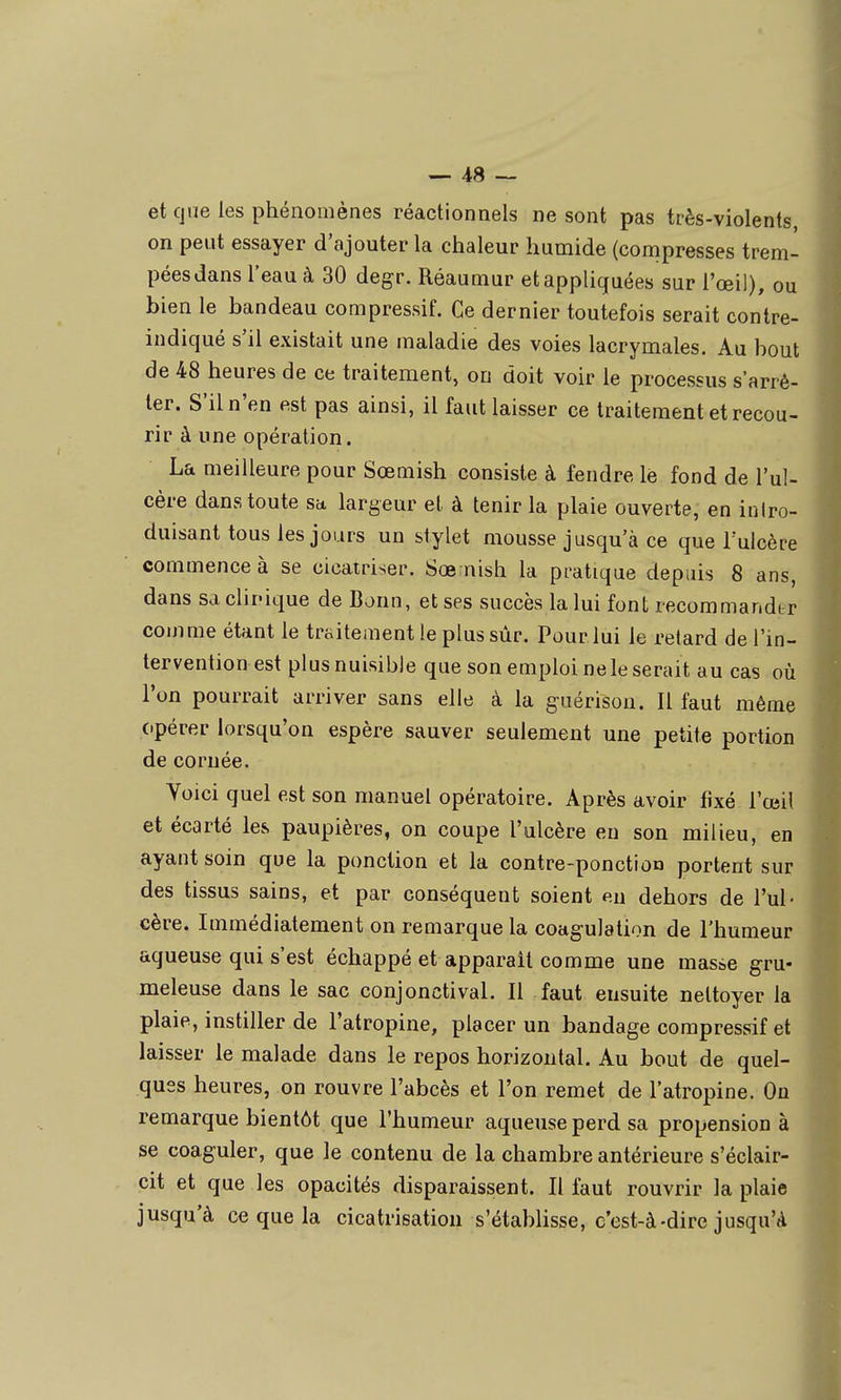 et que les phénomènes réactionnels ne sont pas très-violents on peut essayer d'ajouter la chaleur humide (compresses trem- pées dans l'eau à 30 degr. Réaumur et appliquées sur l'œil), ou bien le bandeau compressif. Ce dernier toutefois serait contre- indiqué s'il existait une maladie des voies lacrymales. Au bout de 48 heures de ce traitement, on doit voir le processus s'arrê- ter. S'il n'en est pas ainsi, il faut laisser ce traitement et recou- rir à une opération. La meilleure pour Sœmish consiste à fendre lè fond de l'ul- cère dans toute sa largeur et à tenir la plaie ouverte, en inlro- duisant tous les jours un stylet mousse jusqu'à ce que l'ulcère commence à se cicatriser. Sœ nish la pratique depuis 8 ans, dans Sdclii'ique de Bonn, et ses succès la lui font recommander comme étant le traitement le plus sur. Pour lui le retard de l'in- terventionest plus nuisible que son emploi ne le serait au cas où l'on pourrait arriver sans elle à la guérison. Il faut même (•pérer lorsqu'on espère sauver seulement une petite portion de cornée. Yoici quel est son manuel opératoire. Après avoir fixé l'œil et écarté les paupières, on coupe l'ulcère en son milieu, en ayant soin que la ponction et la contre-ponction portent sur des tissus sains, et par conséquent soient eu dehors de l'ul- cère. Immédiatement on remarque la coagulation de l'humeur aqueuse qui s'est échappé et apparaît comme une masse gru- meleuse dans le sac conjonctival. Il faut ensuite nettoyer la plaie, instiller de l'atropine, placer un bandage compressif et laisser le malade dans le repos horizontal. Au bout de quel- ques heures, on rouvre l'abcès et l'on remet de l'atropine. On remarque bientôt que l'humeur aqueuse perd sa propension à se coaguler, que le contenu de la chambre antérieure s'éclair- cit et que les opacités disparaissent. Il faut rouvrir la plaie jusqu'à ce que la cicatrisation s'établisse, c'est-à-dire jusqu'à