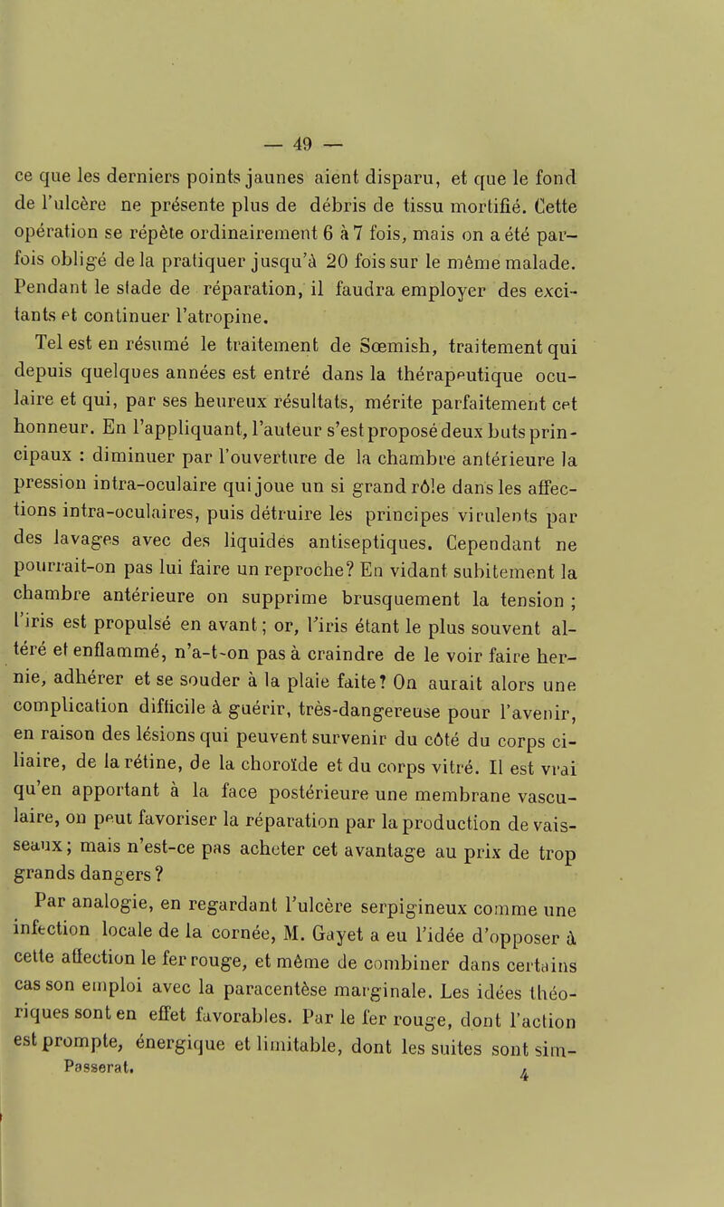 ce que les derniers points jaunes aient disparu, et que le fond de l'ulcère ne présente plus de débris de tissu mortifié. Cette opération se répèle ordinairement 6 à7 fois, mais on a été par- fois obligé delà pratiquer jusqu'à 20 fois sur le même malade. Pendant le sfade de réparation, il faudra employer des exci- tants et continuer l'atropine. Tel est en résumé le traitement de Sœmish, traitement qui depuis quelques années est entré dans la thérapputique ocu- laire et qui, par ses beureux résultats, mérite parfaitement cet honneur. En l'appliquant, l'auteur s'est proposé deux buts prin- cipaux : diminuer par l'ouverture de la chambre antérieure la pression intra-oculaire qui joue un si grand rôle dans les affec- tions intra-oculaires, puis détruire les principes virulents par des lavages avec des liquidés antiseptiques. Cependant ne pourrait-on pas lui faire un reproche? En vidant subitement la chambre antérieure on supprime brusquement la tension ; l'iris est propulsé en avant ; or, Tiris étant le plus souvent al- téré et enflammé, n'a-t-on pas à craindre de le voir faire her- nie, adhérer et se souder à la plaie faite? On aurait alors une complication difficile à guérir, très-dangereuse pour l'avenir, en raison des lésions qui peuvent survenir du côté du corps ci- haire, de la rétine, de la choroïde et du corps vitré. Il est vrai qu'en apportant à la face postérieure une membrane vascu- laire, on pput favoriser la réparation par la production de vais- seaux; mais n'est-ce pas acheter cet avantage au prix de trop grands dangers? Par analogie, en regardant l'ulcère serpigineux comme une infection locale de la cornée, M. Gayet a eu l'idée d'opposer à celte atïection le fer rouge, et même de combiner dans certains cas son emploi avec la paracentèse marginale. Les idées théo- riques sont en efi-et favorables. Par le fer rouge, dont l'action est prompte, énergique etlimitable, dont les suites sont sim- Passerat, « t