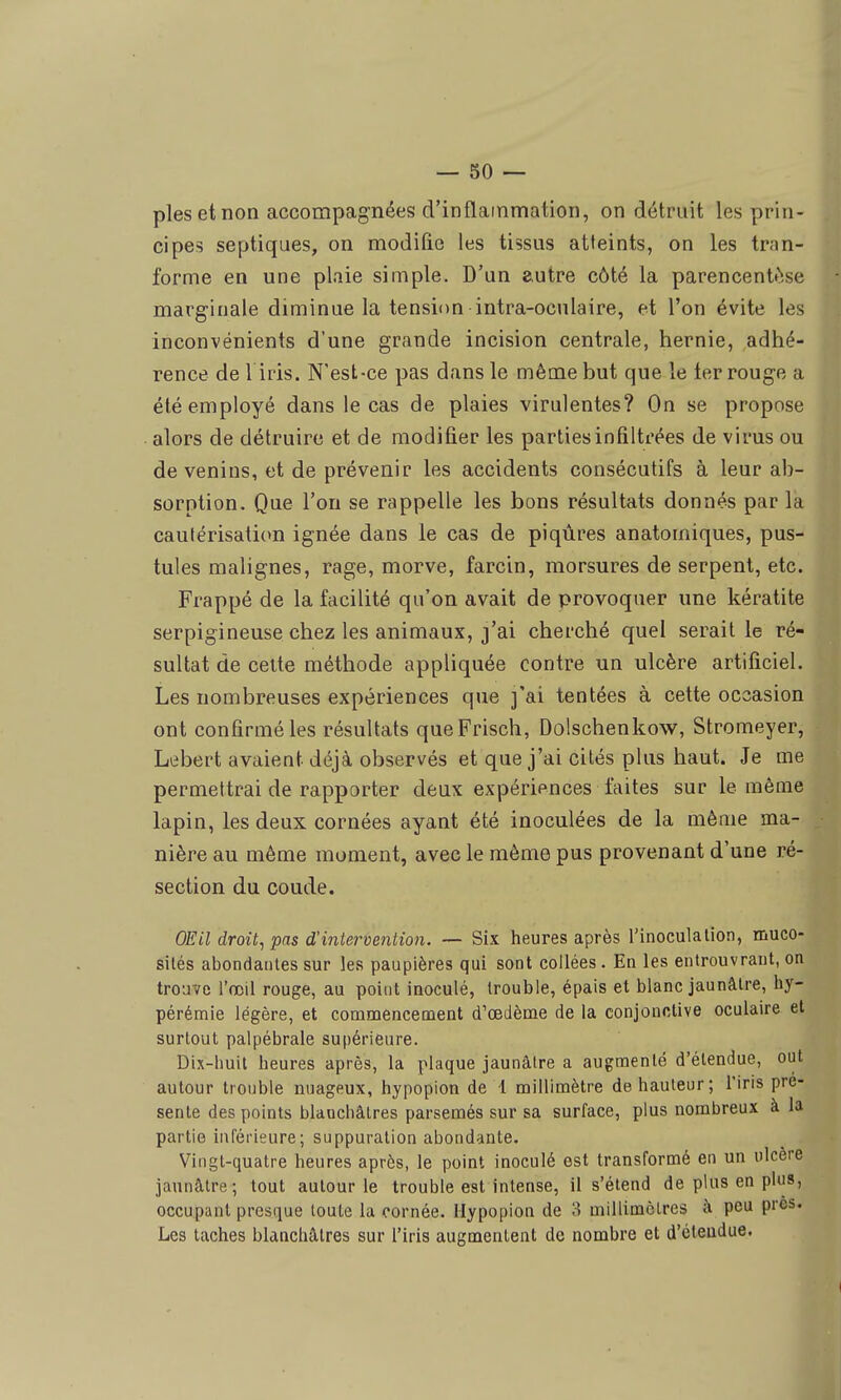 pies et non accompagnées d'inflatnmation, on détruit les prin- cipes septiques, on modifie les tissus atteints, on les tran- forme en une plaie simple. D'un autre côté la parencentfîse marginale diminue la tension intra-oculaire, et l'on évite les inconvénients d'une grande incision centrale, hernie, adhé- rence de 1 iris. N'est-ce pas dans le même but que le ter rouge a été employé dans le cas de plaies virulentes? On se propose alors de détruire et de modifier les parties infiltrées de virus ou de venins, et de prévenir les accidents consécutifs à leur ab- sorption. Que l'on se rappelle les bons résultats donnés par la cautérisalicm ignée dans le cas de piqûres anatomiques, pus- tules malignes, rage, morve, farcin, morsures de serpent, etc. Frappé de la facilité qu'on avait de provoquer une kératite serpigineuse chez les animaux, j'ai cherché quel serait le ré- sultat de celte méthode appliquée contre un ulcère artificiel. Les nombreuses expériences que ]'ai tentées à cette occasion ont confirmé les résultats queFrisch, Dolschenkow, Stromeyer, Lebert avaient déjà observés et que j'ai cités plus haut. Je me permettrai de rapporter deux expériences faites sur le même lapin, les deux cornées ayant été inoculées de la même ma- nière au même moment, avec le même pus provenant d'une ré- section du coude. OEil droit^ pas d'intervention. ~ Six heures après l'inoculation, muco- sités abondantes sur les paupières qui sont collées. En les entrouvrant, on trouve l'œil rouge, au point inoculé, trouble, épais et blanc jaunâtre, hy- pérémie légère, et commencement d'oedème de la conjonctive oculaire et surtout palpébrale supérieure. Dix-huit heures après, la plaque jaunâtre a augmenté d'étendue, out autour trouble nuageux, hypopion de 4 millimètre de hauteur; l'iris pré- sente des points blanchâtres parsemés sur sa surface, plus nombreux à la partie inférieure; suppuration abondante. Vingt-quatre heures après, le point inoculé est transformé en un ulcère jaunâtre; tout autour le trouble est intense, il s'étend de plus en plus, occupant presque toute la cornée. Hypopion de 3 millimclres à peu près. Les taches blanchâtres sur l'iris augmentent de nombre et d'étendue.