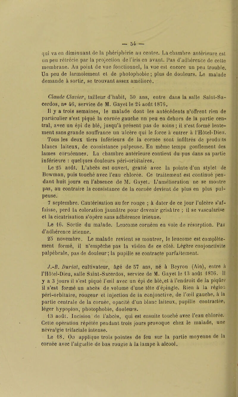 qui va on diminuant de la phériphérie au centre. La chambre antérieure est un peu rélrécio par la projection de l'iris en avant. Pas d'adiiérence de celle membrane. Au point de vue fonctionnel, la vue est encore un peu trouble. Un peu de larmoiement et de photophobie ; plus de douleurs. Le malade demande à sortir, se trouvant assez amélioré. C/awrfe C/ai'ier, tailleur d'habit, 50 ans, entre dans la salle Saint-Sa- cerdos, no 46, service de M. Gayet le 24 août 1876. Il y a trois semaines, le malade dont les antécédents n'offrent rien de particulier s'est piqué la cornée gauche nn peu en dehors de la partie cen- tral, avec un épi de blé, jusqu'à présent pas de soins ; iL s'est formé lente- ment sans grande souffrance un ulcère qui le force à entrer à l'Hôtel-Dieii. Tous les deux tiers inférieurs de la cornée sont infiltrés de produits blancs laiteux, de consistance pulpeuse. En même temps gonflement des lames coraéennes. La chambre antérieure contient du pus dans sa partie inférieure : quelques douleurs péri-orbitaires. Le '25 août. L'abcès est ouvert, gratté avec la pointe d'un stylet de Bowman, puis touché avec l'eau chlorée. Ce traitement est continué pen- dant huit jours en l'absence de M. Gayet. L'amélioration ne se montre pas, au contraire la consistance de la cornée devient de plus en plus pul- peuse. 7 septembre. Gaulérisalion au fer rouge ; à dater de ce jour l'ulcère s'af- faisse, perd la coloration jaunâtre pour devenir grisâtre ; il se vascularise et la cicatrisation s'opère sans adhérence irienne. Le 16. Sortie du malade. Leucome cornéen en voie de résorption. Pas d'adhérence irienne. 25 novembre. Le malade revient se montrer, le leucome est complète- ment formé, il n'empêche pas la vision de ce côté. Légère conjonctivite palpébrale, pas de douleur; la pupille se contracte parfaitement. J.-B. Duriat, cultivateur, âgé de 57 ans, né à Beyron (Ain), entre à l'Hôlel-Dieu, salle Saint-Sacerdos, service de M. Gayet le 13 août 1876. 11 y a 3 jours il s'est piqué l'œil avec un épi de blé,et à l'endroit de la piqûre il s'est formé un abcès de volume d'une tête d'épingle. Rien à la région péri-orbitaire, rougeur et injection de ia conjonctive, de l'œil gauche, à la partie centrale de la cornée, opacité d'un blanc laiteux, pupille contractée, léger hypnpion, pholophobie, douleurs. 13 août. Incision' rie l'abcès, qui est ensuite louché avec l'eau chlorée. Celle opération répétée pendant trois jours provoque chez le malade, une névra'gie trifaciale intense. Le 18. On applique trois pointes de feu sur la partie moyenne de la cornée avec l'aiguille de bas rougie à la lampe à alcool.