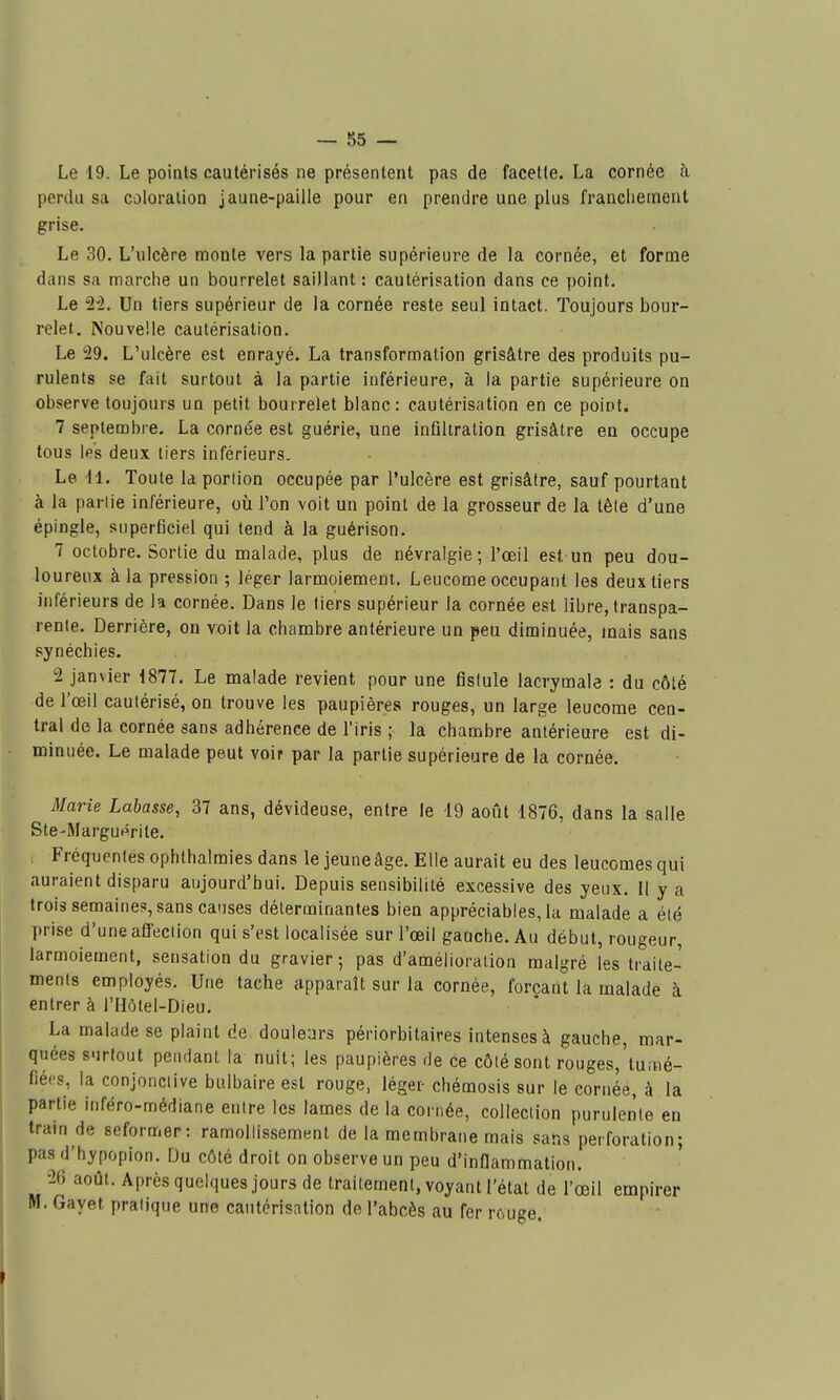 Le 19. Le points cautérisés ne présentent pas de facette. La cornée à perdu sa coloration jaune-paiile pour en prendre une plus franchement grise. Le 30. L'ulcère moule vers la partie supérieure de la cornée, et forme dans sa marche un bourrelet saillant : cautérisation dans ce point. Le M. Un tiers supérieur de la cornée reste seul intact. Toujours bour- relet. Nouvelle cautérisation. Le 29. L'ulcère est enrayé. La transformation grisâtre des produits pu- rulents se fait surtout à la partie inférieure, à la partie supérieure on observe toujours un petit bourrelet blanc: cautérisation en ce point. 7 septembre. La cornée est guérie, une infiltration grisâtre en occupe tous les deux tiers inférieurs. Le 11. Toute la portion occupée par l'ulcère est grisâtre, sauf pourtant à la partie inférieure, oii Ton voit un point de la grosseur de la tête d'une épingle, superficiel qui tend à la guérison. 7 octobre. Sortie du malade, plus de névralgie; l'œil est un peu dou- loureux à la pression ; léger larmoiement. Leucome occupant les deux tiers inférieurs de la cornée. Dans le tiers supérieur la cornée est libre, transpa- rente. Derrière, ou voit la chambre antérieure un peu diminuée, mais sans synéchies. 2 janvier 1877. Le malade revient pour une fistule lacrymale : du côté de l'œil cautérisé, on trouve les paupières rouges, un large leucome cen- tral de la cornée sans adhérence de l'iris ; la chambre antérieure est di- minuée. Le malade peut voir par la partie supérieure de la cornée. Marie Labasse, 37 ans, dévideuse, entre le 19 août 1876, dans la salle Ste-Margu^rite. Fréquentes ophthalmies dans le jeune âge. Elle aurait eu des leucomesqui auraient disparu aujourd'hui. Depuis sensibilité excessive des yeux. 11 y a trois semaines, sans causes déterminantes bien appréciables, la malade a été prise d'une afl'eciion qui s'est localisée sur l'œil gauche. Au début, rougeur, larmoiement, sensation du gravier; pas d'amélioration malgré les traite- ments employés. Une tache apparaît sur la cornée, forçant la malade à entrer à l'Hôtel-Dieu. La malade se plaint de douleurs périorbitaires intenses à gauche, mar- quées surtout pendant la nuit; les paupières de ce côté sont rouges,'tuiné- fiécs, la conjonctive bulbaire est rouge, léger chémosis sur le cornée, à la partie inféro-nnédiane entre les lames de la cornée, collection purulerite en traui de seformer: ramollissement de la membrane mais sans perforation; pas d'hypopion. Du côté droit on observe un peu d'inflammation. 26 août. Après quelques jours de traitement, voyant l'état de l'œil empirer M. Gayet pratique une cautérisation de l'abcès au fer rcuge.