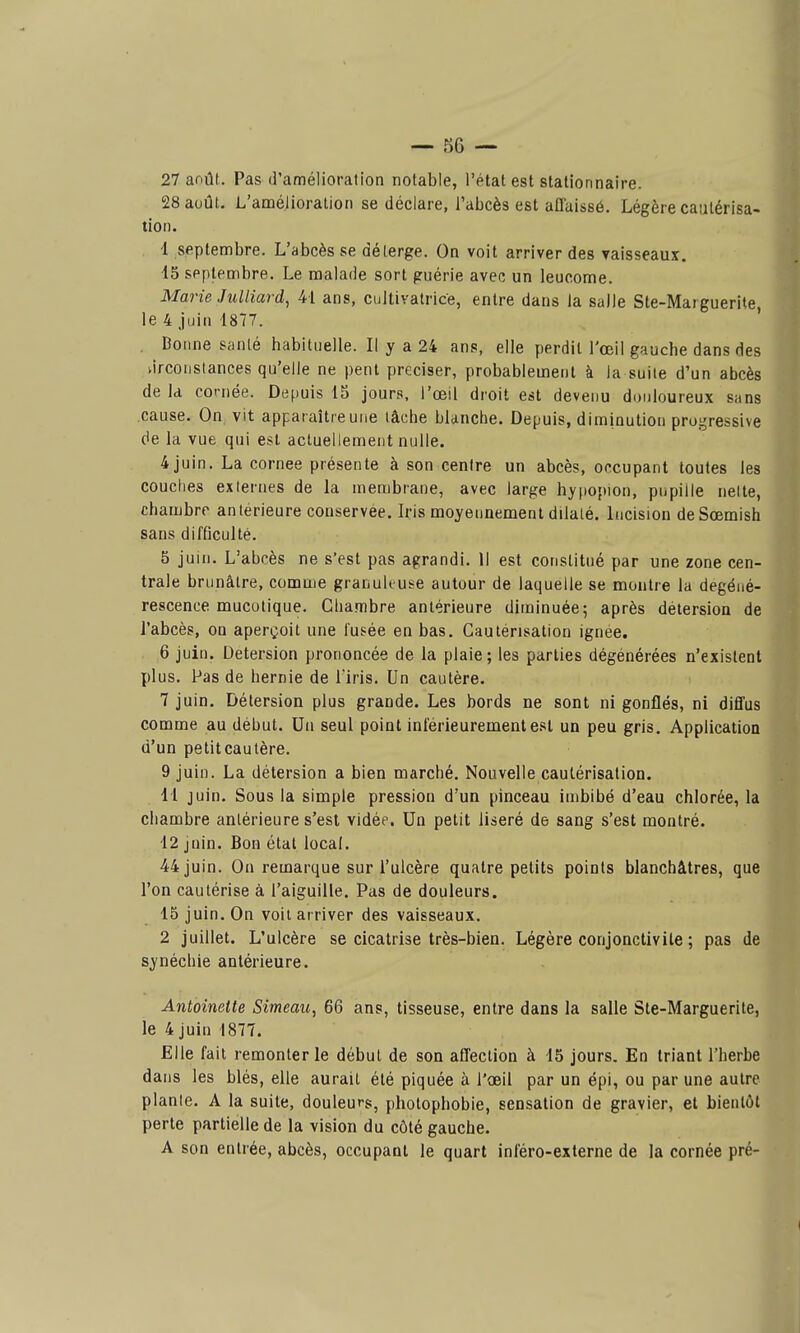 27 août. Pas d'amélioration notable, l'état est stationnaire. 28 août, L'améiioraiion se déclare, l'abcès est aflaissô. Légère cautérisa- tion. 4 septembre. L'abcès se déterge. On voit arriver des vaisseaux. 15 septembre. Le malade sort guérie avec un leucome. Marie Julliard, 41 ans, cultivatrice, entre dans la salle Ste-Marguerite, le 4 juin 1877. , Bonne santé habituelle. Il y a 24 ans, elle perdit l'œil gauche dans des vircoustances qu'elle ne peut préciser, probablement à la suite d'un abcès de Id cornée. Depuis 15 jours, l'œil droit est devenu douloureux sans cause. On vit apparaître une tâche blanche. Depuis, diminution proi^ressive de la vue qui est actuellement nulle. 4 juin. La cornée présente à son centre un abcès, occupant toutes les couches externes de la membrane, avec large hy|iopion, pupille nette, chambre antérieure conservée. Iris moyennement dilaté. Incision deSœmish sans difQculté. 5 juin. L'abcès ne s'est pas agrandi. 11 est constitué par une zone cen- trale brunâtre, comme granuk use autour de laquelle se montre la dégéné- rescence mucotique. Chambre antérieure diminuée; après détersion de l'abcès, on aperçoit une l'usée en bas. Cautérisation ignée. 6 juin. Détersion prononcée de la plaie; les parties dégénérées n'existent plus. Pas de hernie de Tiris. Un cautère. 7 juin. Détersion plus grande. Les bords ne sont ni gonflés, ni diffus comme au début. Un seul point inférieurementest un peu gris. Application d'un petitcautère. 9 juin. La détersion a bien marché. Nouvelle cautérisation. 11 juin. Sous la simple pression d'un pinceau imbibé d'eau chlorée, la chambre antérieure s'est vidée. Un petit liseré de sang s'est montré. 12 Juin. Bon état local. 44 juin. On remarque sur l'ulcère quatre petits points blanchâtres, que l'on cautérise à l'aiguille. Pas de douleurs. 15 juin. On voit arriver des vaisseaux. 2 juillet. L'ulcère se cicatrise très-bien. Légère conjonctivite ; pas de synéchie antérieure. Antoinette Simeau, 66 ans, tisseuse, entre dans la salle Ste-Marguerite, le 4 juin 1877. Elle fait remonter le début de son aflection à 15 jours. En triant l'herbe dans les blés, elle aurait été piquée à l'œil par un épi, ou par une autre plante. A la suite, douleurs, photophobie, sensation de gravier, et bientôt perte partielle de la vision du côté gauche. A son entrée, abcès, occupant le quart inféro-externe de la cornée pré-