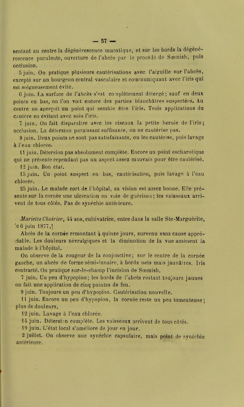 sentant au centre la déo;énéresceiice raucotique, et sur les bords la dégéné- rescence purulente, ouverture de l'abcès par le procédé de Sœmisli, puis occlusion. ojuin. On pratique plusieurs cautérisations avec l'aiguille sur l'abcès, excepté sur un bourgeon central vasculaire et communiquant avec l'iris qui est soigneusement évité. 6 juin. La surface de l'abcès s'^st complètement détergé; sauf en deux, points en bas, on l'on voit encore des parties blanchâtres suspectées. Au centre on aperçoit ua point qui semble être l'iris. Trois applications du cautère en évitant avec soin l'iris. 7 juin. On fait disparaître avec les ciseaux la petite hernie de l'iris; occlusion. La délersion paraissant suffisante, on ne cautérise pas. 9 juin. Deux points ne sont pas satisfaisants, on les cautérise, puis lavage à Teau chlorée. 11 juin. Détersion pas absolument complète. Encore un point escharotique qui ne présente cependant pas un aspect assez mauvais pour être cautérisé. il juin. Bon état. 15 juin. Un point suspect en bas, cautérisation, puis lavage à l'eau chlorée. 25 juin. Le malade sort de l'hôpital, sa vision est assez bonne. Elle pré- sente sur la cornée une ulcération en voie de guérison ; les vaisseaux arri- vent de tous côtés. Pas de synéchie antérieure. Mariette Choirier, 44 ans, cultivatrice, entre dans la salle Ste-Marguérile, 'e 6 juin 1877.1 Abcès de la cornée remontant % quinze jours, survenu sans cause appré- ;:iable. Les douleurs névralgiques et la diminution de la vue amènent la malade à l'hôpital. On observe de la rougeur de la conjonctive; sur le centre de la cornée gauche, un abcès de forme sémi-lunaire, à bords nets mais jaunâires. Iris contracté. On pratique sur-le-champ l'incision de Sremish. 7 juin. Un peu d'hypopion; les bords de l'abcès restant toujours jaunes on fait une application de cinq pointes de feu. 9 juin. Toujours un peu d'hypopion. Cautérisation nouvelle. 11 juin. Encore un peu d'hypopion, la cornée reste un peu tomenteuse; plus de douleurs. 12 juin. Lavage à l'eau chlorée. 14 juin. Détersion complète. Les vaisseaux arrivent de tous côtés. 19 juin. L'état local s'améliore de jour en jour. 2 juillet. On observe une synéchie capsulaire, mais point de synéchie antérieure.