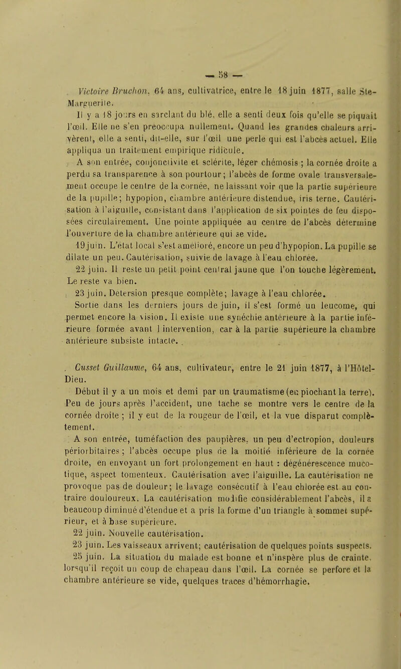 Victoire Bruchon. 64 ans, cultivatrice, entre le 18 juin 4877, salle Sle- Marf-Mieriie. Il y a 18 jo'irs en sarclant du blé. elle a senti deux fois qu'elle se piquait l'œil. Elle ne s'en preoci-.upa nullement. Quand les grandes clialeurs arri- vèrent, elle a ï^enti, dii-eile, sur l'œil une perle qui est l'abcès actuel. Elle appliqua un traitfuient empirique ridicule. A s'ui entrée, conjonciivite et sclérile, léger chémosis ; la cornée droite a perdu sa transparence à son pourtour; l'abcès de forme ovale transversale- ment occupe le centre de la cornée, ne laissant voir que la partie supérieure de la |)upille; hypopion, cliambre anléiieure distendue, iris terne. Cautéri- sation à l'aiguille, con^istant dans l'application de &ix pointes de feu dispo- sées circulairement. Une pointe appliquée au centre de l'abcès détermine l'ouverture de la chambre antérieure qui se vide. 19 juin. L'état local s'est amélioré, encore un peu d'hypopion. La pupille se dilate un peu. Cautérisation, !«uivie de lavage à l'eau chlorée. juin. Il reste un petit point central jaune que l'on louche légèrement. Le reste va bien. , 23 juin. Detersion presque complète; lavage à l'eau chlorée. Sortie dans les derniers jours de juin, il s'est formé un leucome, qui permet encore la \ision. Il existe une syiiéchie antérieure à la partie infé- rieure formée avant 1 intervention, car à la partie supérieure la chambre antérieure subsiste intacte. . Cusset Guillaume, 64 ans, cultivateur, entre le 21 juin 1877, à l'Hôtel- Dieu. Début il y a un mois et demi par un traumatisme (ea piochant la terre). Peu de jours après l'accident, une tache se montre vers le centre de la cornée droite ; il y eut de la rougeur de l'œil, et la vue disparut complè- tement. A son entrée, tuméfaction des paupières, un peu d'ectropion, douleurs périoibitaires ; l'abcès occupe plus rie la moitié inférieure de la cornée droite, en envoyant un fort prolongement en haut : dégénérescence muco- lique, aspect toraenleux. Cautérisation avec l'aiguille. La cautérisation ne provoque pas de douleur; le lavage consécutif à l'eau chlorée est au con- traire douloureux. La cautérisation molifie considérablement l'abcès, il a beaucoup diminué d'étendue et a pris la forme d'un triangle à sommet supé- rieur, et à base supérieure. 22 juin. Nouvelle cautérisation. 23 juin. Les vaisseaux arrivent; cautérisation de quelques points suspects. 25 juin. La situation du malade est bonne et n'inspère plus de crainte. lorsqu'il reçoit un coup de chapeau dans l'œil. La cornée se perfore et la chambre antérieure se vide, quelques traces d'hémorrhagie.