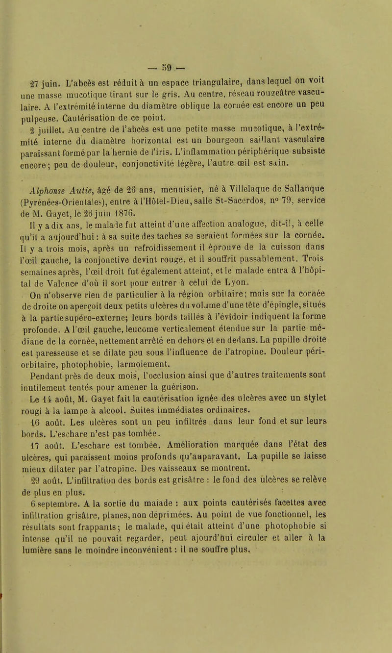 — î)9 — 27 juin. L'abcès est réduit à un espace triangulaire, dans lequel on voit une masse inucotique tirant sur le gris. Au centre, réseau rou?eâtre vascu- laire. A l'exlrémilé interne du diamètre oblique la cornée est encore un peu pulpeuse. Cautérisation de ce point. 2 juillet. Au centre de l'abcès e«t une petite masse mucotique, à l'extré- milé interne du diamètre horizontal est un bourgeon sai'lant vasculaire paraissant formé par la hernie de l'iris. L'inflammation périphérique subsiste encore; peu de douleur, conjonctivité légère, l'autre oeil est Sdin. Alphonse Autie, âgé de 26 ans, menuisier, né à Villelaque de Sallanque (Pyrénées-Orientales), entre àl'Hôtel-DieUjSalle St-Saccrdos, n° 79, service de M. Gayet,le26juni 1876. 11 y a dix ans, le malade fut atteint d'une affection analogue, dit-i!, à celle qu'il a aujourd'hui : à sa suite des taches se si3raient formées sur la cornée. Il y a trois mois, après un refroidissement il éprouve de la cuisson dans l'œil gauche, la conjonctive devint rouge, et il souffrit passablement. Trois semaines après, l'œil droit fut également atteint, elle malade entra à l'hôpi- tal de Valence d'où il sort pour entrer à celui de Lyon. On n'observe rien de particulier à la région orbiiaire; mais sur la cornée de droite on aperçoit deux petits ulcères du volame d'une tête d'épingle, situés à la partiesupéro-exlerne; leurs bords taillés à l'évidoir indiquent la forme profonde. Al'œil gauche, leucome verticalement étendue sur la partie mé- diane delà cornée, nettement arrêté en dehors et en dedans. La pupille droite est paresseuse et se dilate peu sous l'influence de l'atropine. Douleur péri- orbitaire, photophobie, larmoiement. Pendant près de deux mois, l'occlusion ainsi que d'autres traitements sont inutilement tentés pour amener la guérison. Le 14 août, M. Gayet fait la cautérisation ignée des ulcères avec un stylet rougi à la lampe à alcool. Suites immédiates ordinaires. 16 aoiit. Les ulcères sont un peu infiltrés dans leur fond et sur leurs bords. L'eschare n'est pas tombée. 17 août. L'eschare est tombée. Amélioration marquée dans l'état des ulcères, qui paraissent moins profonds qu'auparavant. La pupille se laisse mieux dilater par l'atropine. Des vaisseaux se montrent. 29 août. L'infiltration des bords est grisâtre : le fond des ulcères se relève de plus en plus. 6 seplemhre. A la sortie du maiade : aux points cautérisés facettes avec infiltration grisâtre, planes, non déprimées. Au poinl de vue fonctionnel, les résultats sont frappants 5 le malade, qui était atteint d'une photophobie si intense qu'il ne pouvait regarder, peut ajourd'hui circuler et aller à la lumière sans le moindre inconvénient : il ne souffre plus.