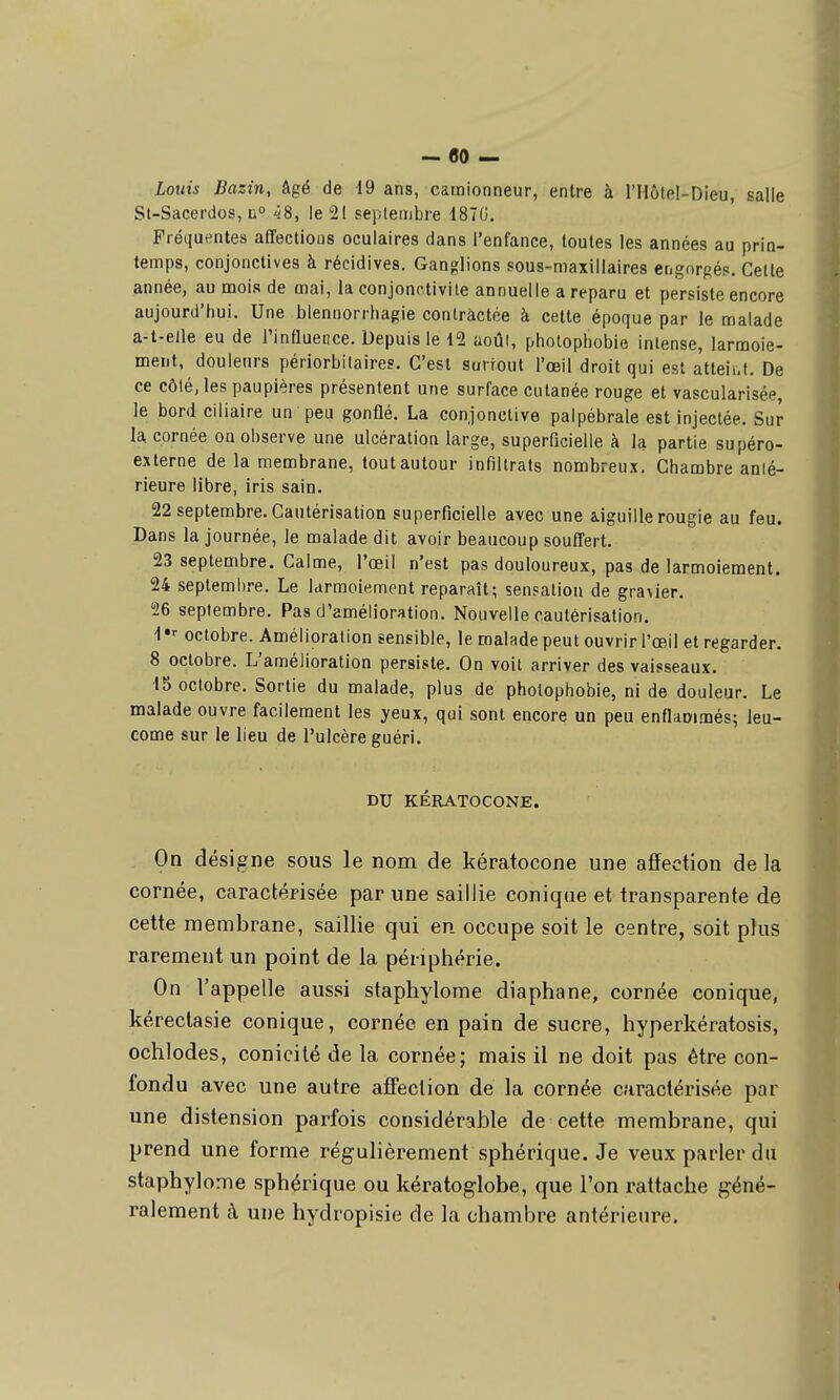 - flO — Louis Bazin, âgé de 19 ans, camionneur, entre à l'IIôtel-Dieu, salle St-Sacerdos, n° ^8, le 21 septembre 1870. Fréquentes affectious oculaires dans l'enfance, toutes les années au prin- temps, conjonctives à récidives. Ganglions sous-maxillaires engorgés. Celle année, au mois de mai, la conjonctivite annuelle a reparu et persiste encore aujourd'hui. Une blennorrhagie contractée à cette époque par le malade a-t-elle eu de Tinfluence. Depuis le 12 août, photopliobie intense, larmoie- ment, douleurs périorbitaires. C'est surfout l'œil droit qui est atteii.t. De ce côté, les paupières présentent une surface cutanée rouge et vascularisée, le bord ciliaire un peu gonflé. La conjonctive palpébrale est injectée. Sur la cornée on observe une ulcération large, superficielle à la partie supéro- exlerne de la membrane, tout autour infiltrats nombreux. Chambre anté- rieure libre, iris sain. 22 septembre. Cautérisation superficielle avec une aiguille rougie au feu. Dans la journée, le malade dit avoir beaucoup souffert. 23 septembre. Calme, l'œil n'est pas douloureux, pas de larmoiement. 24 septembre. Le larmoiement reparaît; sensation de gra\ier. 56 septembre. Pas d'amélioration. Nouvelle cautérisation. 1 •• octobre. Amélioration sensible, le malade peut ouvrir l'œil et regarder. 8 octobre. L'amélioration persiste. On voit arriver des vaisseaux. 15 octobre. Sortie du malade, plus de pholophobie, ni de douleur. Le malade ouvre facilement les yeux, qui sont encore un peu enflaoïmés; leu- come sur le lieu de l'ulcère guéri. DU KÉRATOCONE. On désigne sous le nom de kératocone une affection de la cornée, caractépisée par une saillie conique et transparente de cette membrane, saillie qui en occupe soit le centre, soit plus rarement un point de la périphérie. On l'appelle aussi staphylome diaphane, cornée conique, kérectasie conique, cornée en pain de sucre, hyperkératosis, ochlodes, conicilé de la cornée; mais il ne doit pas être con- fondu avec une autre affection de la cornée caractérisée par une distension parfois considérable de cette membrane, qui prend une forme régulièrement sphérique. Je veux parler du staphylome sphérique ou kératog-lobe, que l'on rattache géné- ralement à une hydropisie de la chambre antérieure.