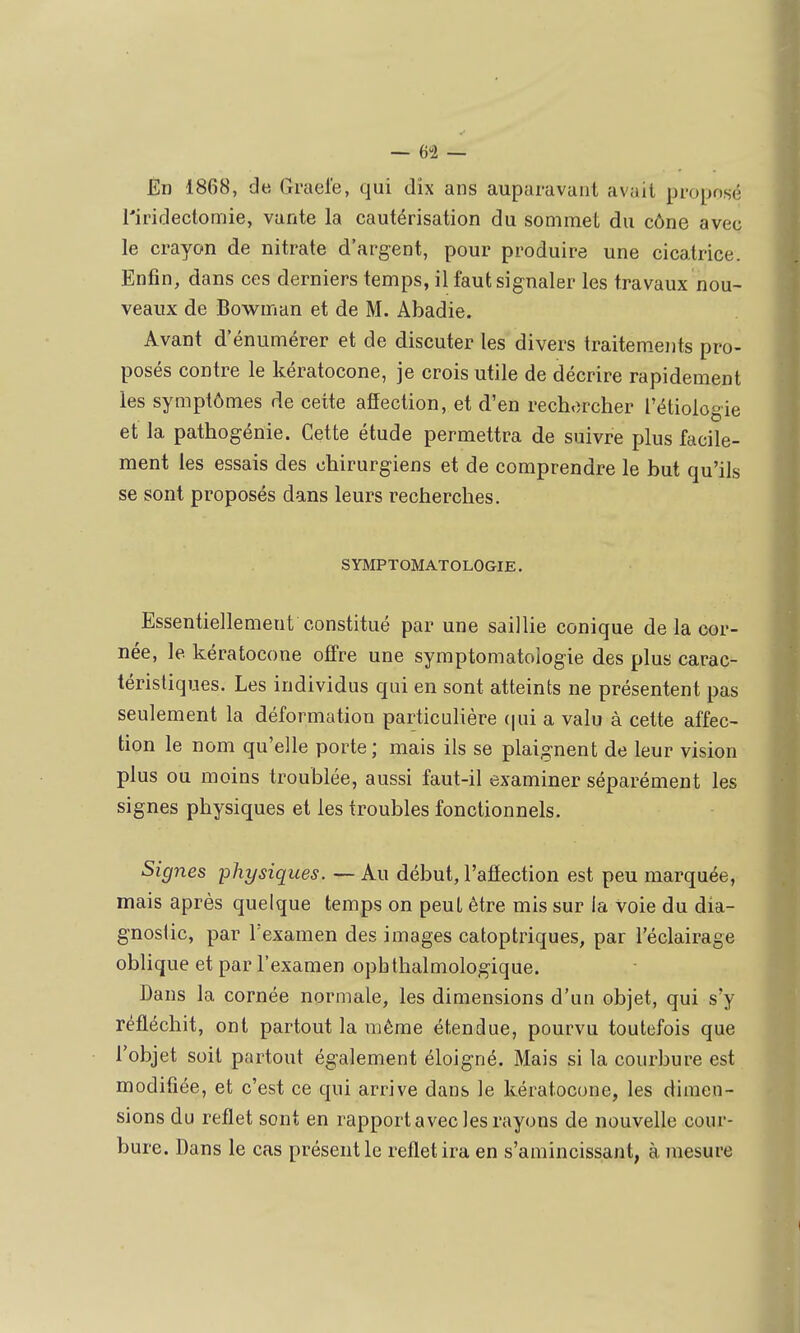 — 6i — Èn 1868, de Grael'e, qui dix ans auparavant avait proposé l'iridectomie, vante la cautérisation du sommet du cône avec le crayon de nitrate d'argent, pour produire une cicatrice. Enfin, dans ces derniers temps, il faut signaler les travaux nou- veaux de Bowman et de M. Abadie. Avant d'énumérer et de discuter les divers traitem.eiits pro- posés contre le kératocone, je crois utile de décrire rapidement les symptômes de cette afîection, et d'en rechorcher l'étiologie et la pathogénie. Cette étude permettra de suivre plus facile- ment les essais des chirurgiens et de comprendre le but qu'ils se sont proposés dans leurs recherches. SYMPTOMATOLOGIE. Essentiellement constitué par une saillie conique de la cor- née, le kératocone offre une symptomatologie des plus carac- téristiques. Les individus qui en sont atteints ne présentent pas seulement la déformation particulière (|ui a valu à cette affec- tion le nom qu'elle porte; mais ils se plaignent de leur vision plus ou moins troublée, aussi faut-il examiner séparément les signes physiques et les troubles fonctionnels. Signes physiques. — Au début, l'afiection est peu marquée, mais après quelque temps on peut être mis sur la voie du dia- gnostic, par Texamen des images catoptriques, par l'éclairage oblique et par l'examen opbthalmologique. Dans la cornée normale, les dimensions d'un objet, qui s'y réfléchit, ont partout la même étendue, pourvu toutefois que l'objet soit partout également éloigné. Mais si la courbure est modifiée, et c'est ce qui arrive dans le kératocone, les dimen- sions du reflet sont en rapport avec les rayons de nouvelle cour- bure. Dans le cas présentie reflet ira en s'amincissant, à mesure