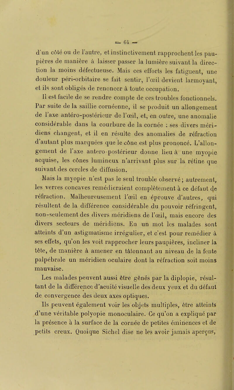 d'un côté ou de Fauti-e, et instinctivement rapprochent les pau- pières de manière à laisser passer la lumière suivant la direc- tion la moins défectueuse. Mais ces efforts les fatiguent, une douleur péri-orbitaire se fait sentir, l'œil devient larmoyant, et ils sont obligés de renoncer à toute occupation. Il est facile de se rendre compte de ces troubles fonctionnels. Par suite de la saillie cornéenne, il se produit un allongement de l'axe antéro-postérieur de l'œil, et, en outre, une anomalie considérable dans la courbure de la cornée : ses divers méri- diens changent, et il en résulte des anomalies de réfraction d'autant plus marquées que le cône est plus prononcé. L'allon- gement de l'axe antero postérieur donne lieu à une myopie acquise, les cônes lumineux n'arrivant plus sur la rétine que suivant des cercles de diffusion. Mais la myopie , n'est pas le seul trouble oi>servé; autrement, les verres concaves remédieraient complètement à ce défaut de réfraction. Malheureusement Tœil en éprouve d'autres, qui résultent de la différence considérable du pouvoir réfringent, non-seulement des divers méridiens de l'œil, mais encore des divers secteurs de méridiens. En un mot les malades sont atteints d'un astigmatisme irrégulier, et c'est pour remédier à ses effets, qu'on les voit rapprocher leurs paupières, incliner la tète, de manière à amener en tâtonnant au niveau de la fente palpébrale un méridien oculaire dont la réfraction soit moins mauvaise. Les malades peuvent aussi être gênés par la diplopie, résul- tant de la différence d'acuité visuelle des deux yeux et du défaut de convergence des deux axes optiques. Ils peuvent également voir les objets multiples, être atteints d'une véritable polyopie monoculaire. Ce qu'on a expliqué par la présence à la surface de la cornée de petites éminences et de petits creux. Quoique Sichel dise ne les avoir jamais aperçus,