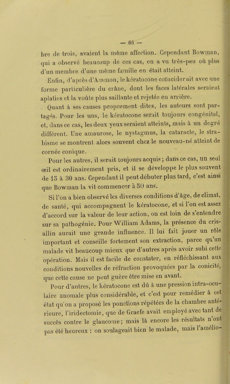 bre de trois, avaient la même affection. Geyjendant Bowman, qui a observé beaucoup de ces cas, en a vu très-peu où plus d'un membi-e d'une même famille en était atteint. Enfin, d'après d'Âmmon, lekératocone coïnciderait avec une forme particulière du crâne, dont les faces latérales seraient aplaties et la voûte plus saillante et rejetée en arrière. Quant à ses causes proprement dites, les auteurs sont par- tagés. Pour les uns, le kératocone serait toujours congénital, et, dans ce caSj les deux yeux seraient atteints, mais à un degré différent. Une amaurose, le nystagmus, la cataracte, le stra- bisme se montrent alors souvent cbcz le nouveau-né atteint de cornée conique. Pour les autres, il serait toujours acquis ; dans ce cas, un seul œil est ordinairement pris, et il se développe le plus souvent de 15 à 30 ans. Cependant il peut débuter plus tard, c'est ainsi que Bowman la vit commencer à 50 ans. Si l'on a bien observé les diverses conditions d'âge, de climat, de santé, qui accompagnent le kératocone, et si l'on est assez d'accord sur la valeur de leur action, on est loin de s'entendre| sur sa pathogénie. Pour William Adams, la présence du cris- allin aurait une grande influence. Il lui fait jouer un rôle important et conseille fortement son extraction, parce qu'un malade vit beaucoup mieux que d'autres après avoir subi cette opération. Mais il est facile de constater, en réfléchissant aux conditions nouvelles de réfraction provoquées par la conicité, que cette cause ne peut guère être mise en avant. Pour d'autres, le kératocone est dû à une pression intra-ocu- laire anomale plus considérable, et c'est pour remédier à cet état qu'on a proposé les ponctions répétées de la chambre anté- rieure, l'iridectomie, que de Graefe avait employé avec tant de succès contre le glaucome; mais là encore les résultais n'ont pas été heureux : on soulageait bien le malade, mais l'amélio-