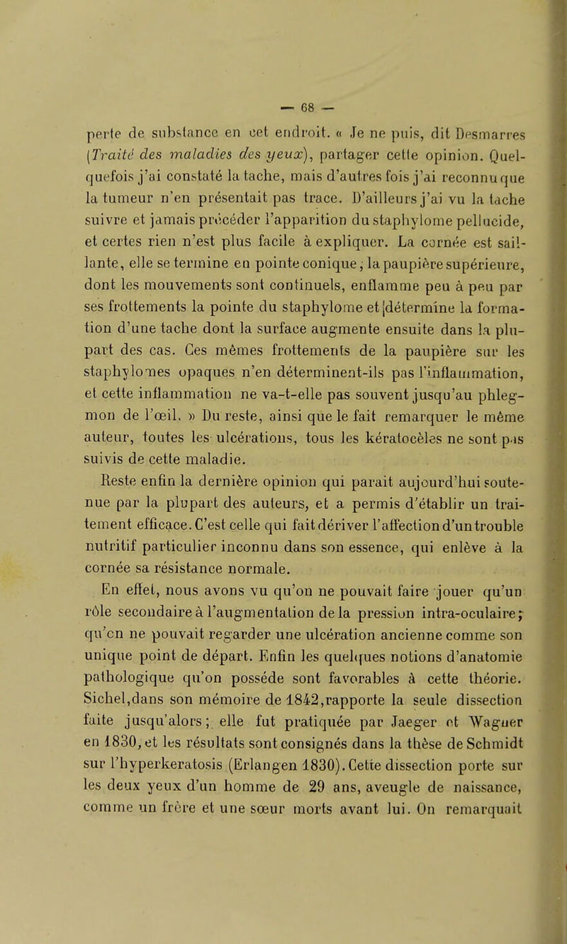 perte de substance en cet endroit. « Je ne puis, dit Dfsmarres [Traité des maladies des yeux), partager cette opinion. Quel- quefois j'ai constaté la tache, mais d'autres fois j'ai reconnu que la tumeur n'en présentait pas trace. D'ailleurs j'ai vu la tache suivre et jamais procéder l'apparition du staphylome pellucide, et certes rien n'est plus facile à expliquer. La cornée est sail- lante, elle se termine en pointe conique, la paupière supérieure, dont les mouvements sont continuels, enflamme peu à peu par ses frottements la pointe du staphylome et [détermine la forma- tion d'une tache dont la surface augmente ensuite dans la plu- part des cas. Ces mêmes frottements de la paupière sur les staphylomes opaques n'en déterminent-ils pas l'inflammation, et cette inflammation ne va-t-elle pas souvent jusqu'au phleg- mon de l'œil. » Du reste, ainsi que le fait remarquer le même auteur, toutes les ulcérations, tous les kératocèles ne sont pas suivis de cette maladie. Reste enfin la dernière opinion qui parait aujourd'hui soute- nue par la plupart des auteurs, et a permis d'établir un trai- tement efficace. C'est celle qui fait dériver l'affection d'un trouble nutritif particulier inconnu dans son essence, qui enlève à la cornée sa résistance normale. En effet, nous avons vu qu'on ne pouvait faire jouer qu'un rôle secondaire à l'augmentation delà pression intra-oculaire j qu'on ne pouvait regarder une ulcération ancienne comme son unique point de départ. Enfin les quel((ues notions d'anatomie pathologique qu'on possède sont favorables à cette théorie. Sichel,dans son mémoire de 1842,rapporte la seule dissection faite jusqu'alors; elle fut pratiquée par Jaeger ot Wagtier en 1830, et les résultats sont consignés dans la thèse deSchmidt sur l'hyperkeratosis (Erlangen 1830).Cette dissection porte sur les deux yeux d'un homme de 29 ans, aveugle de naissance, comme un frère et une sœur morts avant lui. On remarquait