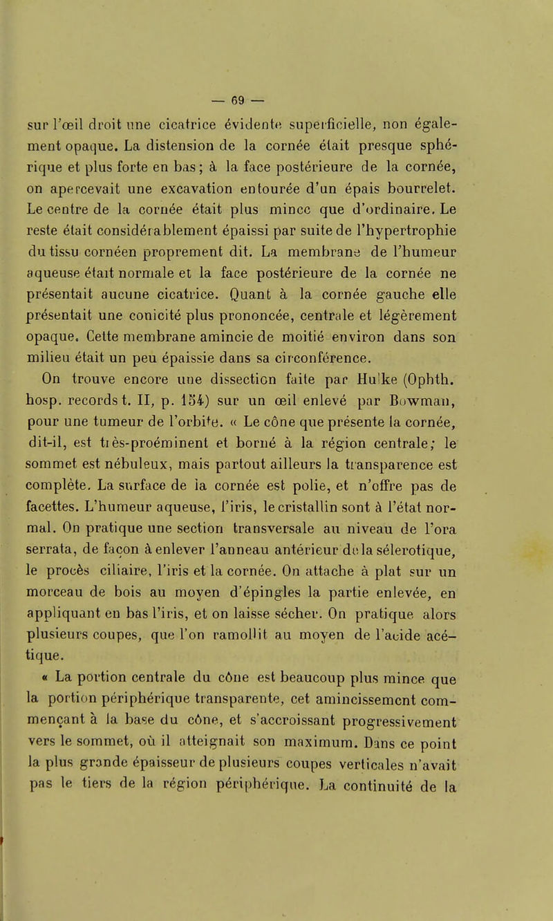 sur l'œil droit une cicatrice évident*', supeificielle, non égale- ment opaque. La distension de la cornée était presque sphé- rique et plus forte en bas ; à la face postérieure de la cornée, on apercevait une excavation entourée d'un épais bourrelet. Le centre de la cornée était plus mince que d'ordinaire. Le reste était considérablement épaissi par suite de l'hypertrophie du tissu cornéen proprement dit. La membrane de l'humeur aqueuse était normale et la face postérieure de la cornée ne présentait aucune cicatrice. Quant à la cornée gauche elle présentait une conicité plus prononcée, centrale et légèrement opaque. Celte membrane amincie de moitié environ dans son milieu était un peu épaissie dans sa circonférence. On trouve encore une dissection faite par Hu'ke (Ophth. hosp. records t. II, p. 134) sur un œil enlevé par Bowman, pour une tumeur de l'orbite. « Le cône que présente la cornée, dit-il, est tiès-proéminent et borné à la région centrale; le sommet est nébuleux, mais partout ailleurs la transparence est complète. La surface de la cornée est polie, et n'offre pas de facettes. L'humeur aqueuse, l'iris, le cristallin sont à l'état nor- mal. On pratique une section transversale au niveau de l'ora serrata, de façon à enlever l'anneau antérieur delà sélerotique, le procès ciliaire, l'iris et la cornée. On attache à plat sur un morceau de bois au moyen d'épingles la partie enlevée, en appliquant en bas l'iris, et on laisse sécher. On pratique alors plusieurs coupes, que l'on ramollit au moyen de l'acide acé- tique. « La portion centrale du cône est beaucoup plus mince que la portion périphérique transparente, cet amincissement com- mençant à la base du cône, et s'accroissant progressivement vers le sommet, où il atteignait son maximum. Dans ce point la plus grande épaisseur de plusieurs coupes verticales n'avait pas le tiers de la région périphérique. La continuité de la