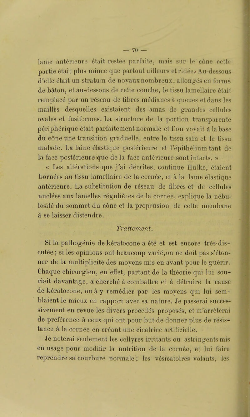 lame antérieure était restée parfaite, mais sur le cône cette partie était plus mince que partout ailleurs etridée^ Au-dessous d'elle était un stratum de noyaux nombreux, allongés en forme de b^ton, et au-dessous de cette couche, le tissu lamellaire était remplacé par un réseau de fibres médianes à queues et dans les mailles desquelles existaient des amas de grandes cellules ovales et fusiformes, La structure de la portion transparente périphérique était parfaitement normale et l'on voyait à la base du cône une transition graduelle, entre le tissu sain et le tissu malade. La laine élastique postérieure et l'épithélium tant de la face postérieure que de la face antérieure sont intacts. » « Les altérations que j^ai décrites, continue Hulke, étaient bornées au tissu lamellaire de la cornée, et à la lame élastique antérieure. La substitution de réseau de fibres et de cellules nuclées aux lamelles régulièies de la cornée, explique la nébu- losité du sommet du cône et la propension de cette membane à se laisser distendre. Traitement. Si la pathogénie dekératocone a été et est encore très-dis- cutée; si les opinions ont beaucoup varié,on ne doit pas s'éton- ner de la multiplicité des moyens mis en avant pour le guérir. Chaque chirurgien, en effet, partant de la théorie qui lui sou- riait davantage, a cherché à combattre et à détruire la cause de kératocone, ou à y remédier par les moyens qui lui sem- blaient le mieux en rapport avec sa nature. Je passerai succes- sivement en revue les divers procédés proposés, et m'arrêterai de préférence à ceux qui ont pour but de donner plus de résis- tance à la cornée en créant une cicatrice artificielle. Je noterai seulement les collyres irritants ou astringents mis en usage pour modifir la nutrition de la cornée, et lui faire reprendre sa courbure normale; les vésicatoires volants, les