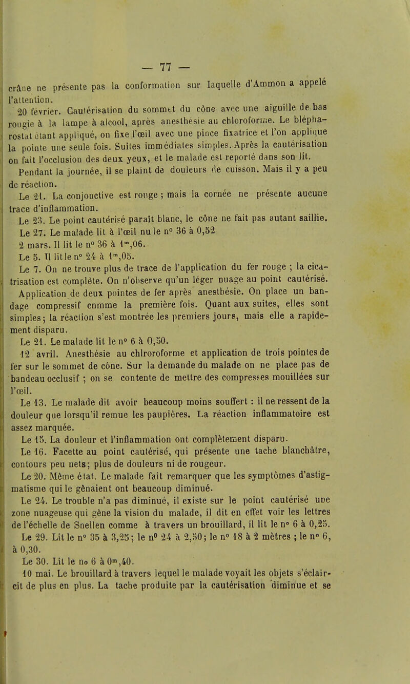 crâne ne présente pas la conformation sur laquelle d'Ammon a appelé raltenlion. 20 février. Cautérisation du somuitt du cône avec une aiguille de bas rougie à la lampe à alcool, après anesthésie au chloroforuie. Le blépha- rosldt étant appliqué, on fixe l'œil avec une pince Gxatrice et l'on applique la pointe une seule fois. Suites immédiates simples. Après la cautérisatiou on fait l'occlusion des deux yeux, et le malade est reporté dans son lit. Pendant la journée, il se plaint de douleurs de cuisson. Mais il y a peu de réaction. Le 21. La conjonctive est ronge ; mais la cornée ne présente aucune trace d'inflammation. Le 2o. Le point cautérisé paraît blanc, le cône ne fait pas autant saillie. Le 27. Le malade lit à l'œil nu le n° 36 à 0,52 2 mars. Il lit le n» 36 à 1,06.. Le 5. Tl litlen 24 à 1',05. Le 7. On ne trouve plus de trace de l'application du fer rouge ; la cica- trisation est complète. On n'oliserve qu'un léger nuage au point cautérisé. Application de deux pointes de fer après anestbésie. On place un ban- dage compressif cnmme la première fois. Quant aux suites, elles sont simples; la réaction s'est montrée les premiers jours, mais elle a rapide- ment disparu. Le 21. Le malade lit le n 6 à 0,80. '12 avril. Anestbésie au chlroroforme et application de trois pointes de fer sur le sommet de cône. Sur la demande du malade on ne place pas de bandeau occlusif ; on se contente de mettre des compresses mouillées sur J'œil. Le 13. Le malade dit avoir beaucoup moins souffert : il ne ressent de la douleur que lorsqu'il remue les paupières. La réaction inflammatoire est assez marquée. Le 15. La douleur et l'inflammation ont complètemenl disparu. Le 16. Facette au point cautérisé, qui présente une tache blanchâtre, contours peu nets; plus de douleurs ni de rougeur. Le 20. Môme état. Le malade fait remarquer que les symptômes d'astig- matisme qui le gênaient ont beaucoup diminué. Le 24. Le trouble n'a pas diminué, il existe sur le point cautérisé une zone nuageuse qui gène la vision du malade, il dit en effet voir les lettres de l'échelle de Snellen comme à travers un brouillard, il lit le n» 6 à 0,25. Le 29. Lit le n 35 à 3,25; le n» 24 à 2,50; le n° 18 à 2 mètres ; le n» 6, à 0,30. Le 30. Lit le no 6 à 0>»,40. 10 mai. Le brouillard à travers lequel le malade voyait les objets s'éclair- cit de plus en plus. La tache produite par la cautérisation diminue et se