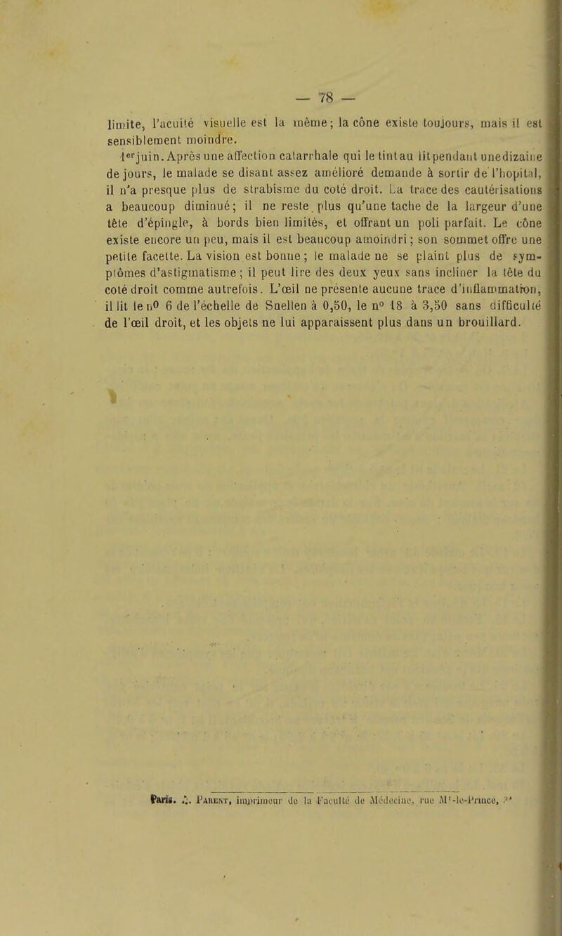 limite, l'acuité visuelle est la même ; la cône existe toujours, mais il osi sensiblement moindre. lefjuin. Après une aCTeclioncalarrhale qui letintau iitpendaiil unedizaii e de jours, le malade se disant assez amélioré demande à sortir de l'Iiopit iK il n'a presque plus de strabisme du coté droit. La trace des cautétisalions a beaucoup diminué; il ne reste plus qu'une tache de la largeur d'une tête d'épingle, à bords bien limités, et offrant un poli parfait. Le cône existe encore un peu, mais il est beaucoup amoindri ; son sommet offre une petite facette. La vision est bonne ; le malade ne se plaint plus de f-ym- piômes d'astigmatisme ; il peut lire des deux yeux sans incliner la tête du coté droit comme autrefois. L'œil ne présente aucune trace d'iuflammatron, il lit lenO 6 de l'échelle de Snellen à 0,50, le n° 18 à ^,50 sans ciifficuhé de l'oeil droit, et les objets ne lui apparaissent plus dans un brouillard. Paris. Pahent, imjniinuur do la l'aeiillo de Alodotiiu', rue M'-lt'-Pruico, •■ {