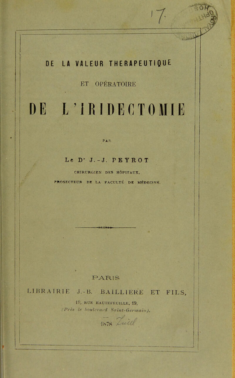 DE DE LA VALEUR THERAPEUTIQUE ET OPÉRATOIRE L IRIDECTOMIE PAK Le Dr J.-J. PE YROT CHIRURGIEN DES HÔPITAUX, PROSECTEUR DE LA FACULTÉ DE MEDECINS. PARIS LIBRAIRIE J.-B. BA1LL1 ERE ET FILS, 19, RUE HAUTE K EU ILLE, 19, (Près le boulevard Saint-Germain J. IS78 Ai<ttf