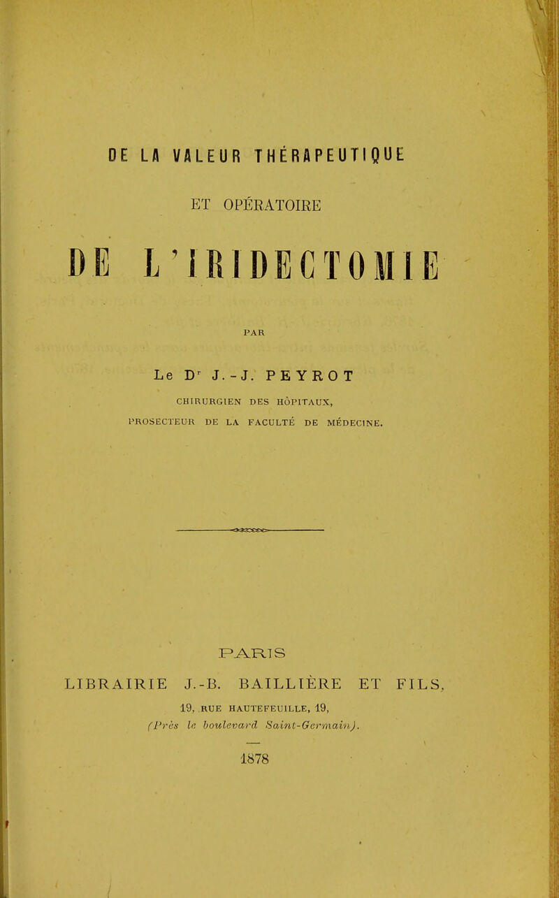 ET OPÉRATOIRE DE L'IRIDECTOMIE PAR Le Dr J. - J. PE YRO T CHIRURGIEN DES HÔPITAUX, PROSECTEUR DE LA FACULTÉ DE MÉDECINE. PARIS LIBRAIRIE J.-B. BAILLIÈRE ET FILS 19, RUE HAUTE FEUILLE, 19, (Près le boulevard Saint-Germain). 1878