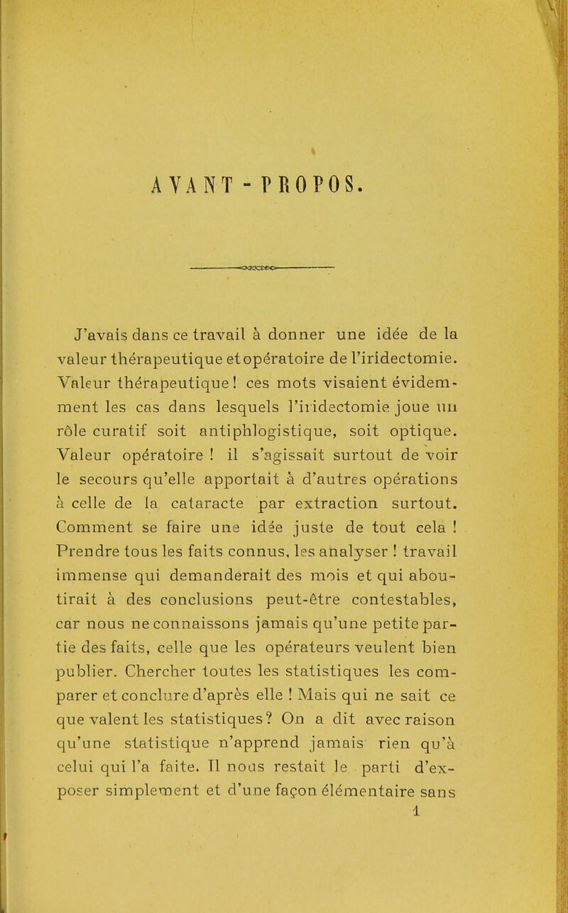 AVANT - PROPOS J'avais dans ce travail à donner une idée de la valeur thérapeutique et opératoire de l'iridectomie. Valeur thérapeutique ! ces mots visaient évidem- ment les cas dans lesquels l'iridectomie joue un rôle curatif soit antiphlogistique, soit optique. Valeur opératoire ! il s'agissait surtout de voir le secours qu'elle apportait à d'autres opérations à celle de la cataracte par extraction surtout. Comment se faire une idée juste de tout cela ! Prendre tous les faits connus, les analyser ! travail immense qui demanderait des mois et qui abou- tirait à des conclusions peut-être contestables, car nous ne connaissons jamais qu'une petite par- tie des faits, celle que les opérateurs veulent bien publier. Chercher toutes les statistiques les com- parer et conclure d'après elle ! Mais qui ne sait ce que valent les statistiques? On a dit avec raison qu'une statistique n'apprend jamais rien qu'à celui qui l'a faite. Il nous restait le parti d'ex- poser simplement et d'une façon élémentaire sans 1