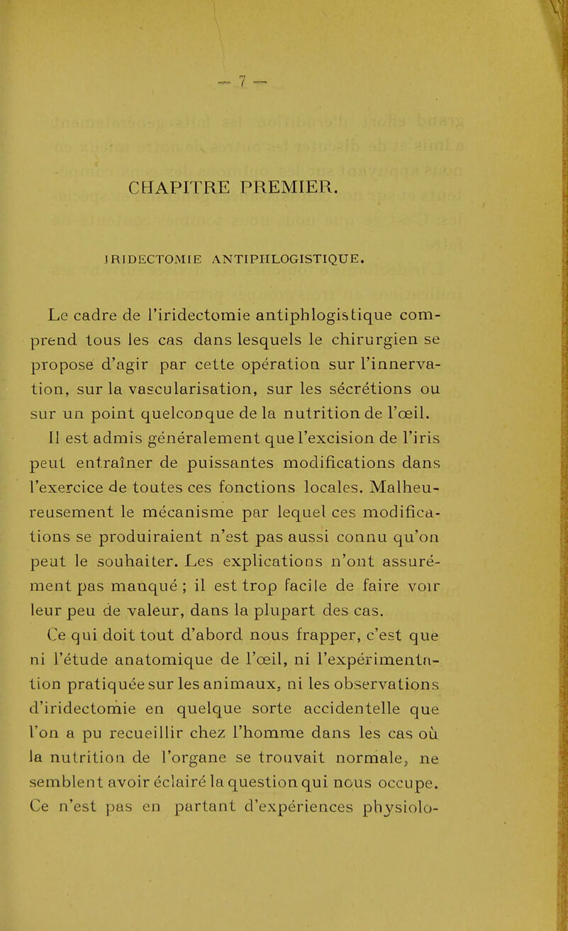 CHAPITRE PREMIER. JRIDECTOMIE ANTIPHLOGISTIQUE. Le cadre de l'iridectomie antiphlogis tique com- prend tous les cas dans lesquels le chirurgien se propose d'agir par cette opération sur l'innerva- tion, sur la vascularisation, sur les sécrétions ou sur un point quelconque de la nutrition de l'œil. Il est admis généralement que l'excision de l'iris peut entraîner de puissantes modifications dans l'exercice de toutes ces fonctions locales. Malheu- reusement le mécanisme par lequel ces modifica- tions se produiraient n'est pas aussi connu qu'on peut le souhaiter. Les explications n'ont assuré- ment pas manqué; il est trop facile de faire voir leur peu de valeur, dans la plupart des cas. Ce qui doit tout d'abord nous frapper, c'est que ni l'étude anatomique de l'œil, ni l'expérimenta- tion pratiquée sur les animaux, ni les observations d'iridectomie en quelque sorte accidentelle que l'on a pu recueillir chez l'homme dans les cas où la nutrition de l'organe se trouvait normale,, ne semblent avoir éclairé la question qui nous occupe. Ce n'est pas en partant d'expériences physiolo-