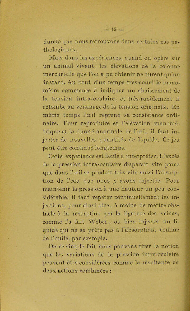 dureté que nous retrouvons dans certains cas pa- thologiques. Mais dans les expériences, quand on opère sur un animal vivant, les élévations de la colonne mercurielle que l'on a pu obtenir ne durent qu'un instant. Au bout d'un temps très-court le mano- mètre commence à indiquer un abaissement de la tension intra-oculaire, et très-rapidement il retombe au voisinage de la tension originelle. En même temps l'œil reprend sa consistance ordi- naire. Pour reproduire et l'élévation manomé- trique et la dureté anormale de l'œil, il faut in- jecter de nouvelles quantités de liquide. Ce jeu peut être continué longtemps. Cette expérience est facile à interpréter. L'excès de la pression intra-oculaire disparaît vite parce que dans l'œil se produit très-vite aussi l'absorp- tion de l'eau que nous y avons injectée. Pour maintenir la pression à une hauteur un peu con- sidérable, il faut répéter continuellement les in- jections, pour ainsi dire, à moins de mettre obs- tacle à la résorption par la ligature des veines, comme l'a fait Weber , ou bien injecter un li- quide qui ne se prête pas à l'absorption, comme de l'huile, par exemple. De ce simple fait nous pouvons tirer la notion que les variations de la pression intra-oculnire peuvent être considérées comme la résultante de deux actions combinées :