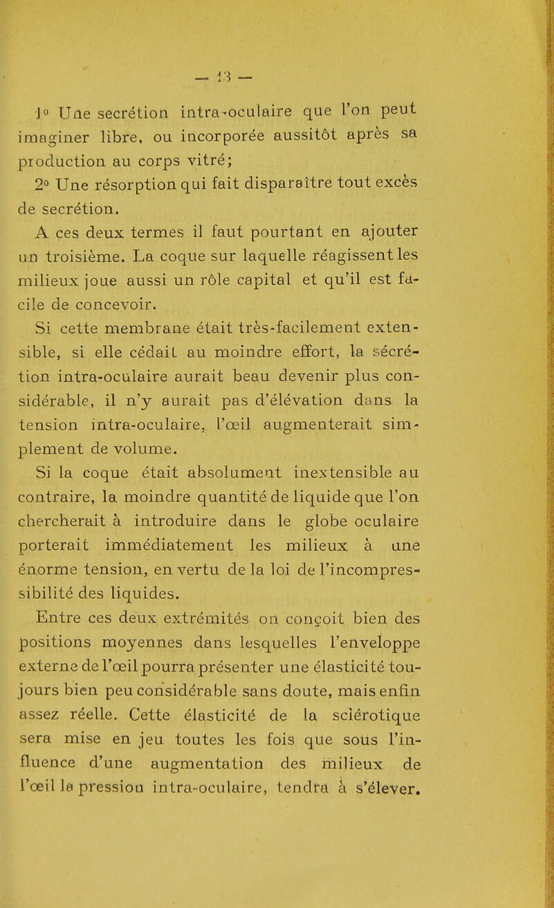 J° Une sécrétion intra-ocuiaire que l'on peut imaginer libre, ou incorporée aussitôt après sa production au corps vitré; 2° Une résorption qui fait disparaître tout excès de sécrétion. A ces deux termes il faut pourtant en ajouter un troisième. La coque sur laquelle réagissent les milieux joue aussi un rôle capital et qu'il est fa- cile de concevoir. Si cette membrane était très-facilement exten- sible, si elle cédait au moindre effort, la sécré- tion intra-oculaire aurait beau devenir plus con- sidérable, il n'y aurait pas d'élévation dans la tension intra-oculaire, l'œil augmenterait sim- plement de volume. Si la coque était absolument inextensible au contraire, la moindre quantité de liquide que l'on chercherait à introduire dans le globe oculaire porterait immédiatement les milieux à une énorme tension, en vertu de la loi de l'incompres- sibilité des liquides. Entre ces deux extrémités on conçoit bien des «s positions moyennes dans lesquelles l'enveloppe externe de l'œil pourra présenter une élasticité tou- jours bien peu considérable sans doute, mais enfin assez réelle. Cette élasticité de la sclérotique sera mise en jeu toutes les fois que sous l'in- fluence d'une augmentation des milieux de l'œil la pression intra-oculaire, tendra à s'élever.