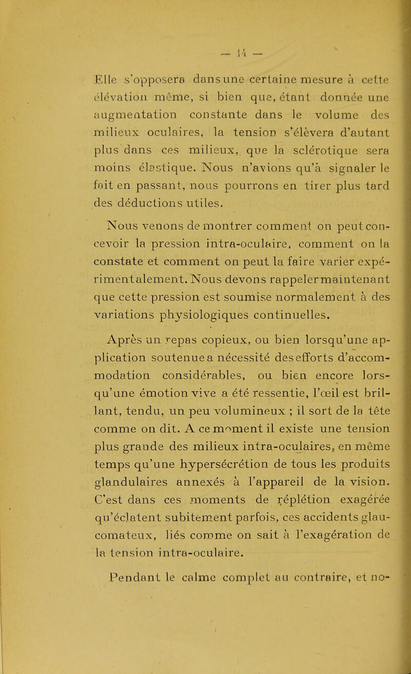 Elle s'opposera dans une certaine mesure à cette élévation même, si bien que, étant donnée une augmentation constante dans le volume des milieux oculaires, la tension s'élèvera d'autant plus dans ces milieux,, que la sclérotique sera moins élastique. Nous n'avions qu'à signaler le fait en passant, nous pourrons en tirer plus tard des déductions utiles. Nous venons démontrer comment on peut con- cevoir la pression intra-oculaire, comment ou la constate et comment on peut la faire varier expé- rimentalement. Nous devons rappelermaintenant que cette pression est soumise normalement à des variations physiologiques continuelles. Après un repas copieux, ou bien lorsqu'une ap- plication soutenue a nécessité des efforts d'accom- modation considérables, ou bien encore lors- qu'une émotion vive a été ressentie, l'œil est bril- lant, tendu, un peu volumineux ; il sort de la tête comme on dit. A ce moment il existe une tension plus grande des milieux intra-oculaires, en même temps qu'une hypersécrétion de tous les produits glandulaires annexés à l'appareil de la vision. C'est dans ces moments de réplétion exagérée qu'éclatent subitement parfois, ces accidents glau- comateux, liés comme on sait à l'exagération de la tension intra-oculaire. Pendant le calme complet au contraire, et no-