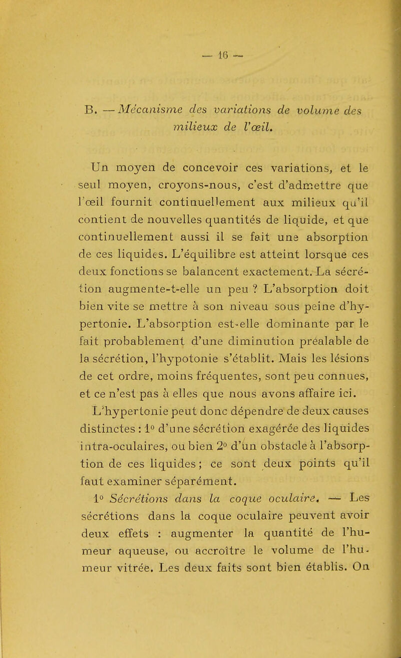 B. —Mécanisme des variations de volume des milieux de l'œil. Un moyen de concevoir ces variations, et le seul moyen, croyons-nous, c'est d'admettre que l'œil fournit continuellement aux milieux qu'il contient de nouvelles quantités de liquide, et que continuellement aussi il se fait une absorption de ces liquides. L'équilibre est atteint lorsque ces deux fonctions se balancent exactement. La sécré- tion augmente-t-elle un peu ? L'absorption doit bien vite se mettre à son niveau sous peine d'hy- pertonie. L'absorption est-elle dominante par le fait probablement d'une diminution préalable de la sécrétion, l'hypotonie s'établit. Mais les lésions de cet ordre, moins fréquentes, sont peu connues, et ce n'est pas à elles que nous avons affaire ici. L'hypertonie peut donc dépendre de deux causes distinctes : 1° d'une sécrétion exagérée des liquides intra-oculaires, ou bien 2° d'un obstacle à l'absorp- tion de ces liquides ; ce sont deux points qu'il faut examiner séparément. 1° Sécrétions dans la coque oculaire. — Les sécrétions dans la coque oculaire peuvent avoir deux effets : augmenter la quantité de l'hu- meur aqueuse, ou accroître le volume de l'hu- meur vitrée. Les deux faits sont bien établis. On