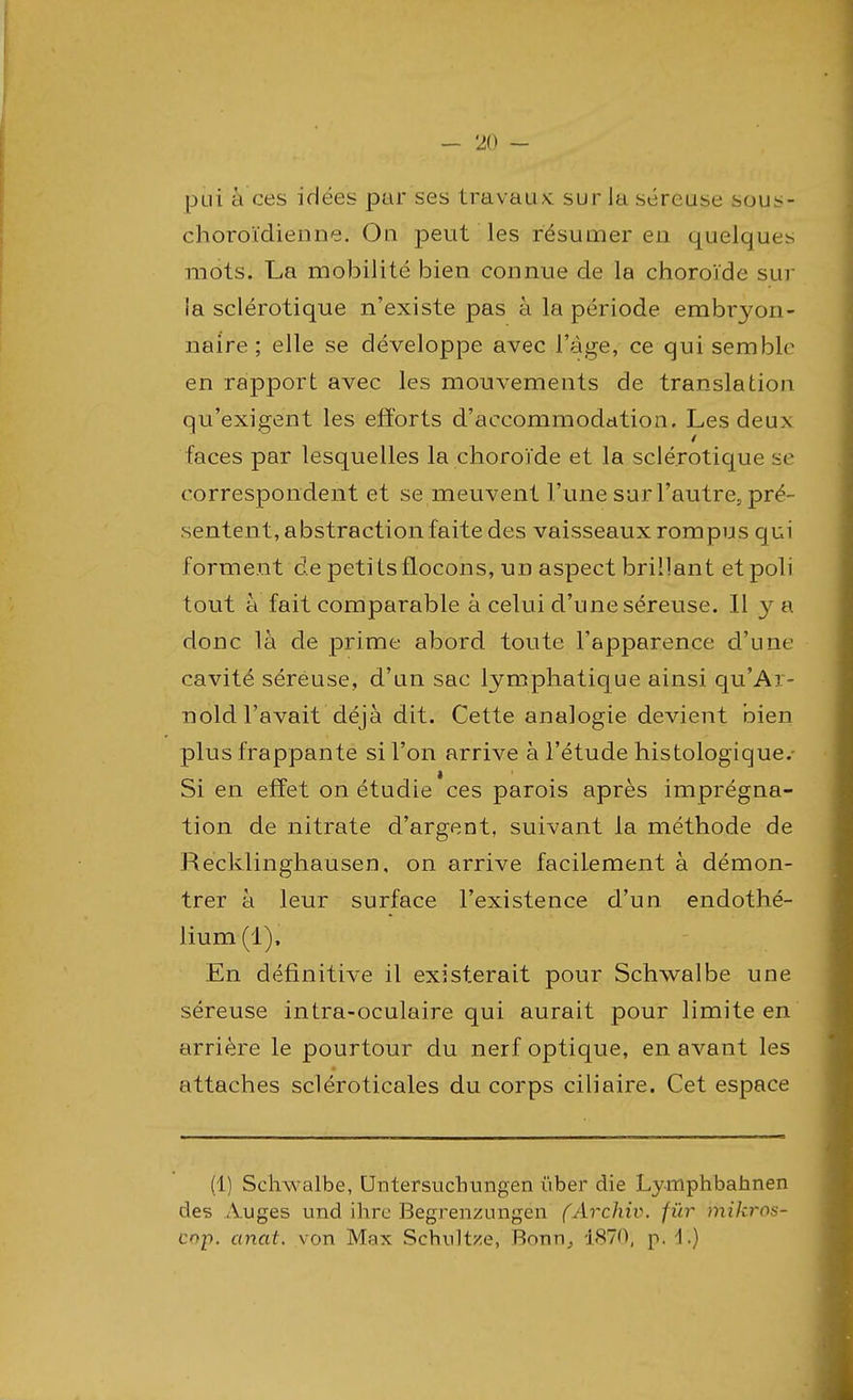 pui à ces idées par ses travaux sur la séreuse sous- choroïdienne. Ou peut les résumer eu quelques mots. La mobilité bien connue de la choroïde sur ia sclérotique n'existe pas à la période embryon- naire; elle se développe avec l'âge, ce qui semble en rapport avec les mouvements de translation qu'exigent les efforts d'accommodation. Les deux faces par lesquelles la choroïde et la sclérotique se correspondent et se meuvent l'une sur l'autre, pré- sentent, abstraction faite des vaisseaux rompus qui forment de petits flocons, un aspect brillant et poli tout à fait comparable à celui d'une séreuse. Il y a donc là de prime abord toute l'apparence d'une cavité séreuse, d'un sac lymphatique ainsi qu'Ai- nold l'avait déjà dit. Cette analogie devient bien plus frappante si l'on arrive à l'étude histologique. Si en effet on étudie ces parois après imprégna- tion de nitrate d'argent, suivant la méthode de Recklinghausen, on arrive facilement à démon- trer à leur surface l'existence d'un endothé- lium (1), En définitive il existerait pour Schwalbe une séreuse intra-oculaire qui aurait pour limite en arrière le pourtour du nerf optique, en avant les attaches scléroticales du corps ciliaire. Cet espace (1) Schwalbe, Untersuchungen i'iber die Lymphbahnen des Auges und ihre Begrenzungen (Archiv. fur mikros- cnp. anat. von Max Schultze, Bonn., 1870; p. i.)