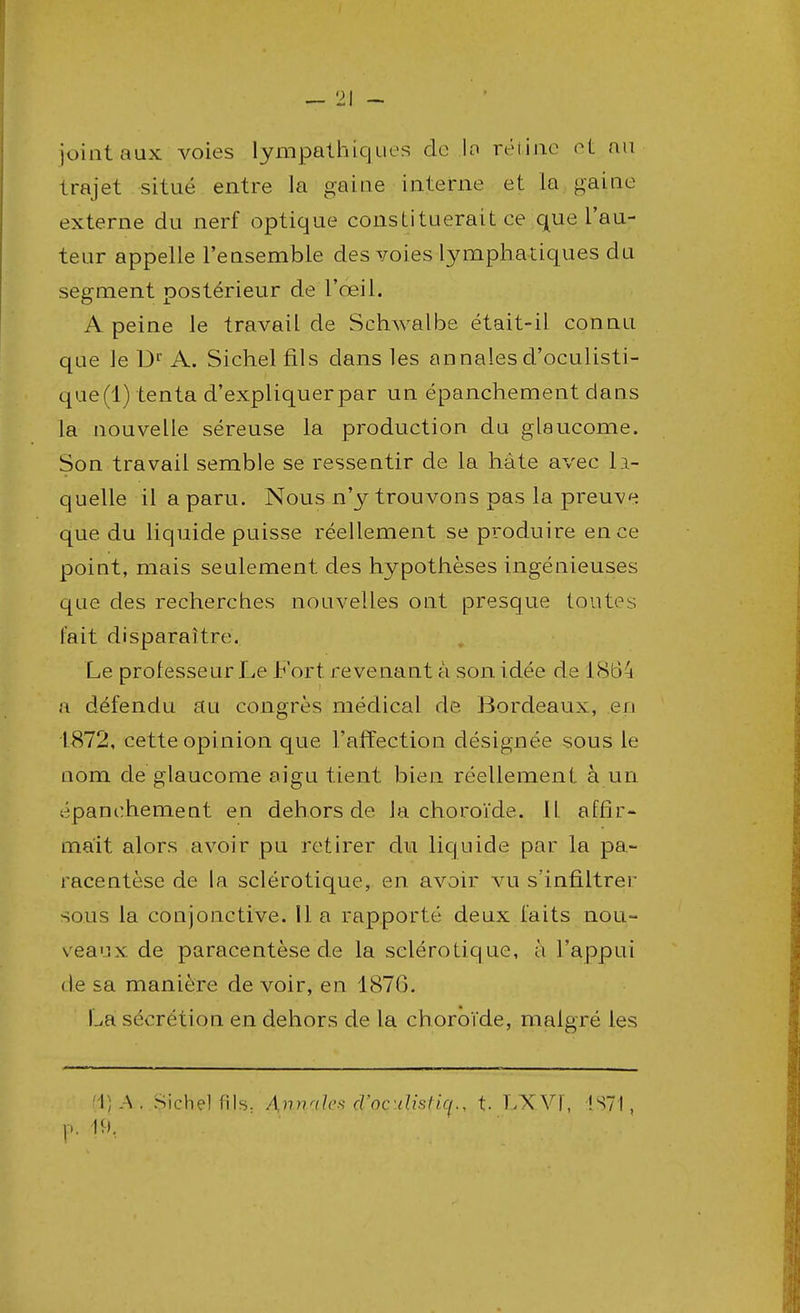 joint aux voies lympathiques de la rétine et an trajet situé entre la gaine interne et la gaine externe du nerf optique constituerait ce que l'au- teur appelle l'ensemble des voies lymphatiques du segment postérieur de l'œil. A peine le travail de Schwalbe était-il connu que le Dr A. Sichel fils dans les annales d'oculisti- que(l) tenta d'expliquer par un épanchement dans la nouvelle séreuse la production du glaucome. Son travail semble se ressentir de la hâte avec la- quelle il a paru. Nous n'y trouvons pas la preuve que du liquide puisse réellement se produ ire en ce point, mais seulement des hypothèses ingénieuses que des recherches nouvelles ont presque toutes l'ait disparaître. Le professeur Le Fort revenant à son idée de 1864 a défendu au congrès médical de Bordeaux, en 1872, cette opinion que l'affection désignée sous le nom de glaucome aigu tient bien réellement à un épanchement en dehors de Ja choroïde. Il affir- mait alors avoir pu retirer du liquide par la pa- racentèse de la sclérotique, en avoir vu s'infiltrer sous la conjonctive. 11 a rapporté deux faits nou- veaux de paracentèse de la sclérotique, à l'appui de sa manière de voir, en 1870. La sécrétion en dehors de la choroïde, malgré les [i}A; Sichel fils: Antilles d'ocdislk(., t. LXVF, !S71,