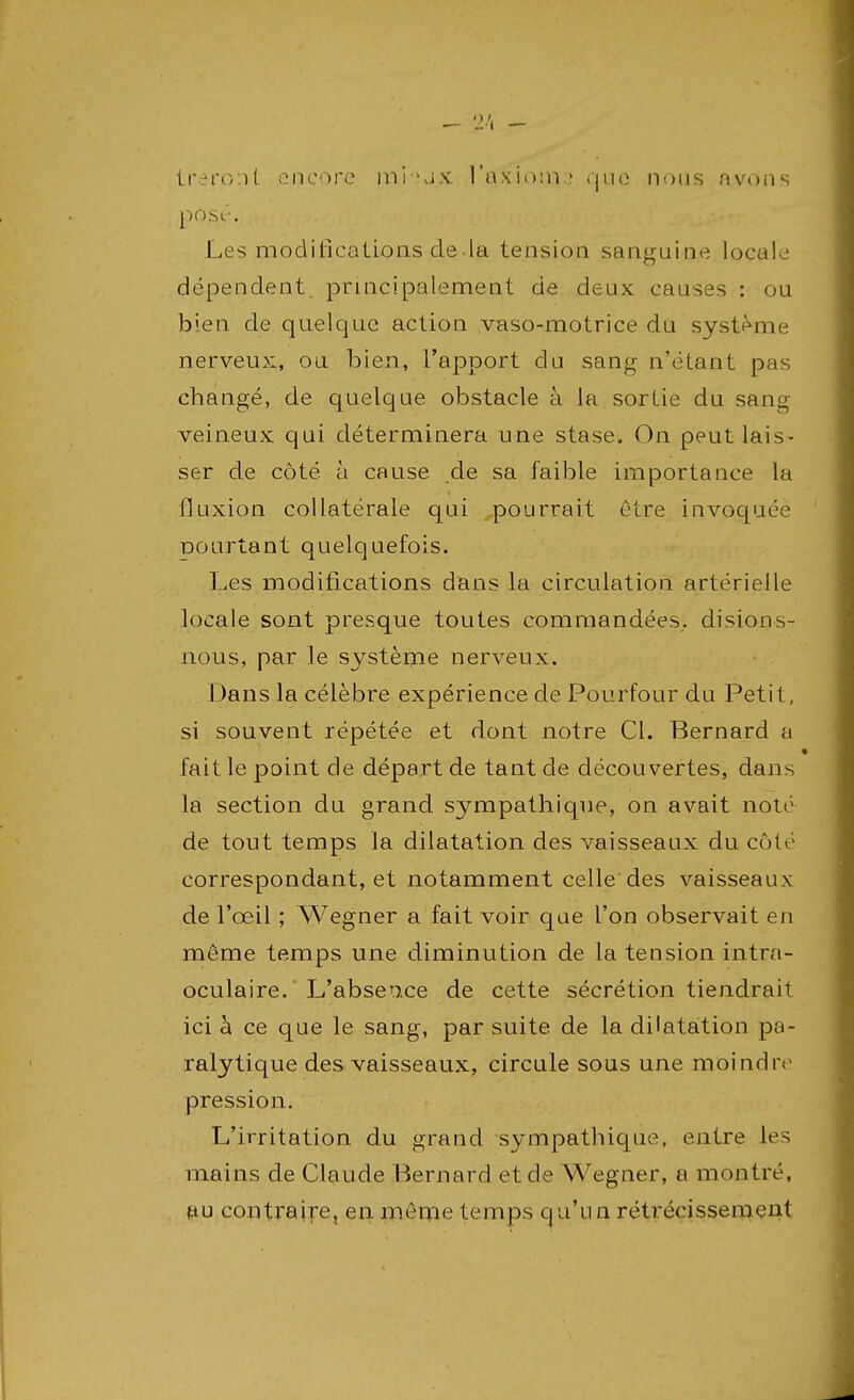 - 2 '< - ira'font encore mi l'axiom.1 que nous avons pOSc-. Les modifications de la tension sanguine locale dépendent principalement de deux causes : ou bien de quelque action vaso-motrice du système nerveux, ou bien, l'apport du sang n'étant pas changé, de quelque obstacle à la sortie du sang veineux qui déterminera une stase. On peut lais- ser de côté à cause de sa faible importance la fluxion collatérale qui pourrait être invoquée pourtant quelquefois. Les modifications dans la circulation artérielle locale sont presque toutes commandées., disions- nous, par le système nerveux. Dans la célèbre expérience de Pourfour du Petit, si souvent répétée et dont notre Cl. Bernard a fait le point de départ de tant de découvertes, dans la section du grand sympathique, on avait noté de tout temps la dilatation des vaisseaux du côté correspondant, et notamment celle des vaisseaux de l'œil ; Wegner a fait voir que l'on observait en même temps une diminution de la tension intra- oculaire. L'absence de cette sécrétion tiendrait ici à ce que le sang, par suite de la dilatation pa- ralytique des vaisseaux, circule sous une moindre pression. L'irritation du grand sympathique, entre les mains de Claude Bernard et de Wegner, a montré, au contraire, en même temps qu'un rétrécissement